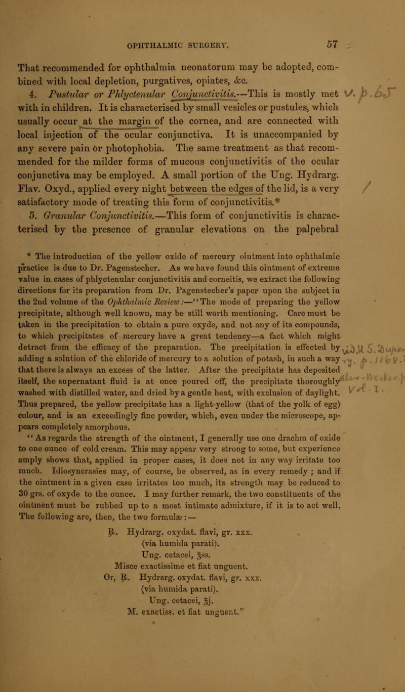 That recommended for ophthalmia neonatorum may be adopted, com- bined with local depletion, purgatives, opiates, &c. 4. Pustular or Phlyctenular Conjunctivitis.—This is mostly met lA b.Oi with in children. It is characterised by small vesicles or pustules, which usually occur at the margin of the cornea, and are connected with local injection of the ocular conjunctiva. It is unaccompanied by any severe pain or photophobia. The same treatment as that recom- mended for the milder forms of mucous conjunctivitis of the ocular conjunctiva may be employed. A small portion of the Ung. Hydrarg. Flav. Oxyd., applied every night between the edges of the lid, is a very satisfactory mode of treating this form of conjunctivitis.* 5. Granular Conjunctivitis.—This form of conjunctivitis is charac- terised by the presence of granular elevations on the palpebral * The introduction of the yellow oxide of mercury ointment into ophthalmic practice is due to Dr. Pagenstecher. As we have found this ointment of extreme value in cases of phlyctenular conjunctivitis and corneitis, we extract the following directions for its preparation from Dr. Pagenstecher's paper upon the subject in the 2nd volume of the Ophthalmic Review:—The mode of preparing the yellow precipitate, although well known, may be still worth mentioning. Care must be taken in the precipitation to obtain a pure oxyde, and not any of its compounds, to which precipitates of mercury have a great tendency—a fact which might detract from the efficacy of the preparation. The precipitation is effected by ^ \| £ ^) w/ve» adding a solution of the chloride of mercury to a solution of potash, in such a way ' / k V •' that there is always an excess of the latter. After the precipitate has deposited itself, the supernatant fluid is at once poured off, the precipitate thoroughly washed with distilled water, and dried by a gentle heat, with exclusion of daylight. Thus prepared, the yellow precipitate has a light-yellow (that of the yolk of egg) colour, and is an exceedingly fine powder, which, even under the microscope, ap- pears completely amorphous. As regards the strength of the ointment, I generally use one drachm of oxide to one ounce of cold cream. This may appear very strong to some, but experience amply shows that, applied in proper cases, it does not in any way irritate too much. Idiosyncrasies may, of course, be observed, as in every remedy ; and if the ointment in a given case irritates too much, its strength may be reduced to 30 grs. of oxyde to the ounce. I may further remark, the two constituents of the ointment must be rubbed up to a most intimate admixture, if it is to act well. The following are, then, the two formulae : — |Sb. Hydrarg. oxydat. flavi, gr. xxx. (via humida parati). Ung. cetacei, %ss. Misce exactissime et fiat unguent. Or, £. Hydrarg. oxydat. flavi, gr. xxx. (via humida parati). Ung. cetacei, gj. M. exactiss. et fiat unguent.
