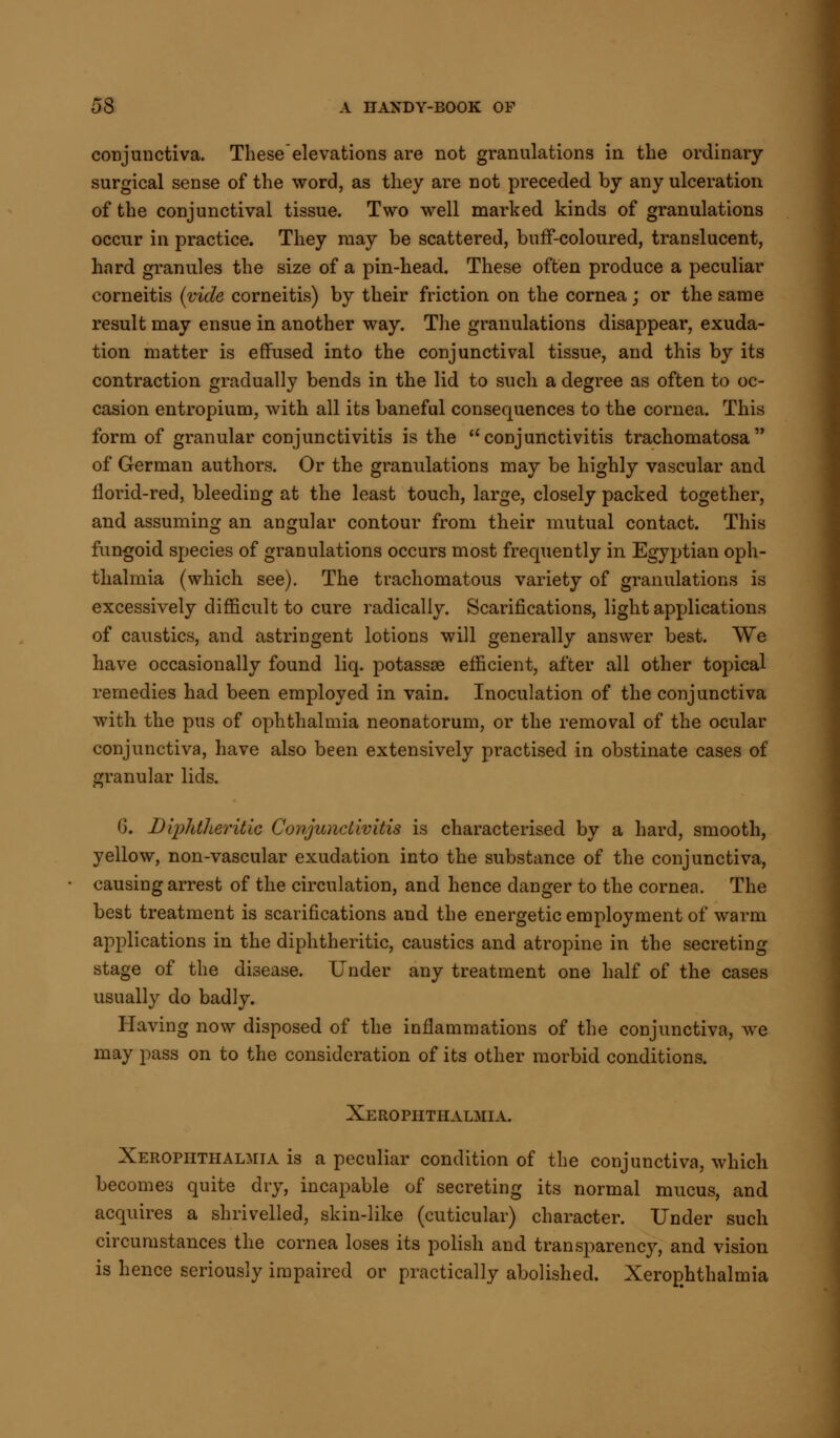 conjunctiva. These elevations are not granulations in the ordinary- surgical sense of the word, as they are not preceded by any ulceration of the conjunctival tissue. Two well marked kinds of granulations occur in practice. They may be scattered, buff-coloured, translucent, hard granules the size of a pin-head. These often produce a peculiar corneitis (vide corneitis) by their friction on the cornea; or the same result may ensue in another way. The granulations disappear, exuda- tion matter is effused into the conjunctival tissue, and this by its contraction gradually bends in the lid to such a degree as often to oc- casion entropium, with all its baneful consequences to the cornea. This form of granular conjunctivitis is the conjunctivitis trachomatosa of German authors. Or the granulations may be highly vascular and florid-red, bleeding at the least touch, large, closely packed together, and assuming an angular contour from their mutual contact. This fungoid species of granulations occurs most frequently in Egyptian oph- thalmia (which see). The trachomatous variety of granulations is excessively difficult to cure radically. Scarifications, light applications of caustics, and astringent lotions will generally answer best. We have occasionally found liq. potassse efficient, after all other topical remedies had been employed in vain. Inoculation of the conjunctiva with the pus of ophthalmia neonatorum, or the removal of the ocular conjunctiva, have also been extensively practised in obstinate cases of granular lids. G. Diphtheritic Conjunctivitis is characterised by a hard, smooth, yellow, non-vascular exudation into the substance of the conjunctiva, causing arrest of the circulation, and hence danger to the cornea. The best treatment is scarifications and the energetic employment of warm applications in the diphtheritic, caustics and atropine in the secreting stage of the disease. Under any treatment one half of the cases usually do badly. Having now disposed of the inflammations of the conjunctiva, we may pass on to the consideration of its other morbid conditions. Xerophthalmia. Xerophthalmia is a peculiar condition of the conjunctiva, which becomes quite dry, incapable of secreting its normal mucus, and acquires a shrivelled, skin-like (cuticular) character. Under such circumstances the cornea loses its polish and transparency, and vision is hence seriously impaired or practically abolished. Xerophthalmia