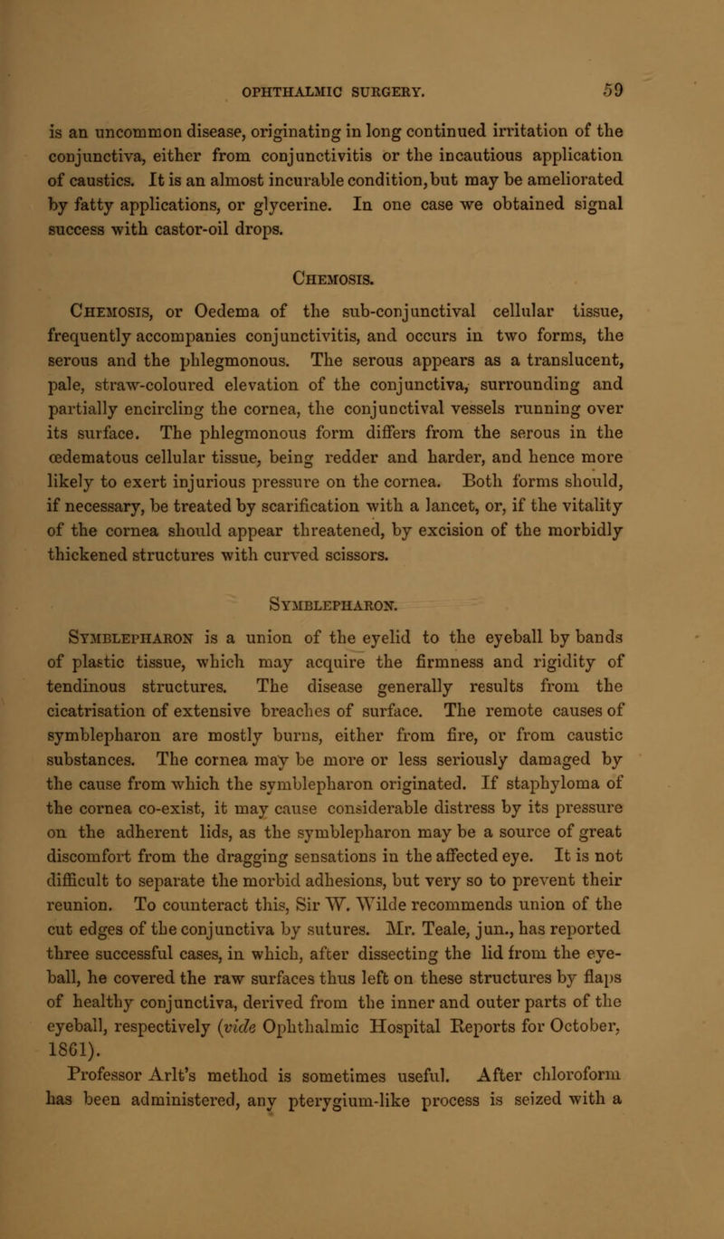 is an uncommon disease, originating in long continued irritation of the conjunctiva, either from conjunctivitis or the incautious application of caustics. It is an almost incurable condition, but may be ameliorated by fatty applications, or glycerine. In one case we obtained signal success with castor-oil drops. Chemosis. Chemosis, or Oedema of the sub-conjunctival cellular tissue, frequently accompanies conjunctivitis, and occurs in two forms, the serous and the phlegmonous. The serous appears as a translucent, pale, straw-coloured elevation of the conjunctiva, surrounding and partially encircling the cornea, the conjunctival vessels running over its surface. The phlegmonous form differs from the serous in the cedematous cellular tissue, being redder and harder, and hence more likely to exert injurious pressure on the cornea. Both forms should, if necessary, be treated by scarification with a lancet, or, if the vitality of the cornea should appear threatened, by excision of the morbidly thickened structures with curved scissors. Symblepharon. Symblepharon is a union of the eyelid to the eyeball by bands of plastic tissue, which may acquire the firmness and rigidity of tendinous structures. The disease generally results from the cicatrisation of extensive breaches of surface. The remote causes of symblepharon are mostly burns, either from fire, or from caustic substances. The cornea may be more or less seriously damaged by the cause from which the symblepharon originated. If staphyloma of the cornea co-exist, it may cause considerable distress by its pressure on the adherent lids, as the symblepharon may be a source of great discomfort from the dragging sensations in the affected eye. It is not difficult to separate the morbid adhesions, but very so to prevent their reunion. To counteract this, Sir W. Wilde recommends union of the cut edges of the conjunctiva by sutures. Mr. Teale, jun., has reported three successful cases, in which, after dissecting the lid from the eye- ball, he covered the raw surfaces thus left on these structures by flaps of healthy conjunctiva, derived from the inner and outer parts of the eyeball, respectively (vide Ophthalmic Hospital Reports for October, 1861). Professor Arlt's method is sometimes useful. After chloroform has been administered, any pterygium-like process is seized with a