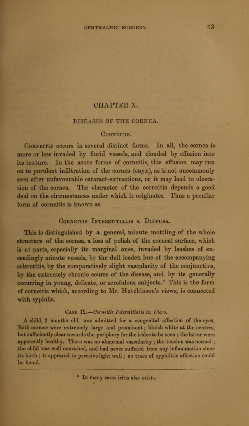 CHAPTER X. DISEASES OF THE CORNEA. CORNEITIS. Cornettis occurs in several distinct forms. In all, the cornea is more or less invaded by florid vessels, and clouded by effusion into its texture. In the acute forms of corneitis, this effusion may run on to purulent infiltration of the cornea (onyx), as is not uncommonly seen after unfavourable cataract-extractions, or it may lead to ulcera- tion of the cornea. The character of the corneitis depends a good deal on the circumstances under which it originates. Thus a peculiar form of corneitis is known as Corneitis Interstitialis s. Diffusa. This is distinguished by a general, minute mottling of the whole structure of the cornea, a loss of polish of the corneal surface, which is at parts, especially its marginal ones, invaded by leashes of ex- ceedingly minute vessels, by the dull leaden hue of the accompanying sclerotitis, by the comparatively slight vascularity of the conjunctiva, by the extremely chronic course of the disease, and by its generally occurring in young, delicate, or scrofulous subjects.'' This is the form of corneitis which, according to Mr. Hutchinson's views, is connected with syphilis. Case 1*2.—Corneitis Interstitialis in Utero. A child, 3 months old, was admitted for a congenital affection of the eyes. Both cornese were extremely large and prominent; bluish-white at the centres, but sufficiently clear towards the periphery for the irides to be seen ; the latter were apparently healthy. There was no abnormal vascularity ; the tension was normal ; the child was well nourished, and had never suffered from any inflammation since its birth ; it appeared to perceive light well; no trace of syphilitic affection could be found. In many cases iritis also exists.