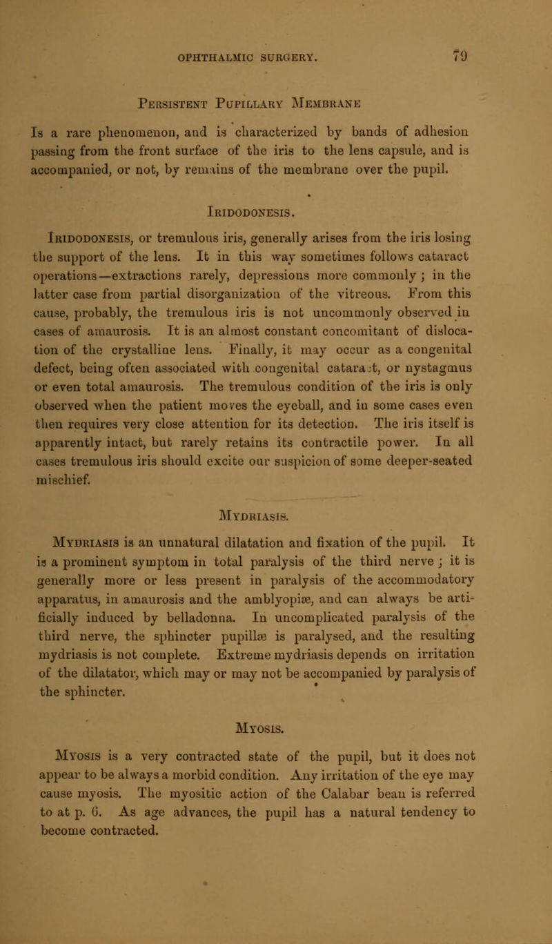 Persistent Pupillary Membrane Is a rare phenomenon, and is characterized by bands of adhesion passing from the front surface of the iris to the lens capsule, and is accompanied, or not, by remains of the membrane over the pupil. Iridodonesis. Iridodonesis, or tremulous iris, generally arises from the iris losing the support of the lens. It in this way sometimes follows cataract operations—extractions rarely, depressions more commonly ; in the latter case from partial disorganization of the vitreous. From this cause, probably, the tremulous iris is not uncommonly observed in cases of amaurosis. It is an almost constant concomitant of disloca- tion of the crystalline lens. Finally, it may occur as a congenital defect, being often associated with congenital catara;t, or nystagmus or even total amaurosis. The tremulous condition of the iris is only observed when the patient moves the eyeball, and in some cases even then requires very close attention for its detection. The iris itself is apparently intact, but rarely retains its contractile power. In all cases tremulous iris should excite our suspicion of some deeper-seated mischief. Mydriasis. Mydriasis is an unnatural dilatation and fixation of the pupil. It is a prominent symptom in total paralysis of the third nerve ; it is generally more or less present in paralysis of the accommodatory apparatus, in amaurosis and the amblyopia?, and can always be arti- ficially induced by belladonna. In uncomplicated paralysis of the third nerve, the sphincter pupillse is paralysed, and the resulting mydriasis is not complete. Extreme mydriasis depends on irritation of the dilatator, which may or may not be accompanied by paralysis of the sphincter. Myosis. Myosis is a very contracted state of the pupil, but it does not appear to be always a morbid condition. Any irritation of the eye may cause myosis. The myositic action of the Calabar bean is referred to at p. G. As age advances, the pupil has a natural tendency to become contracted.