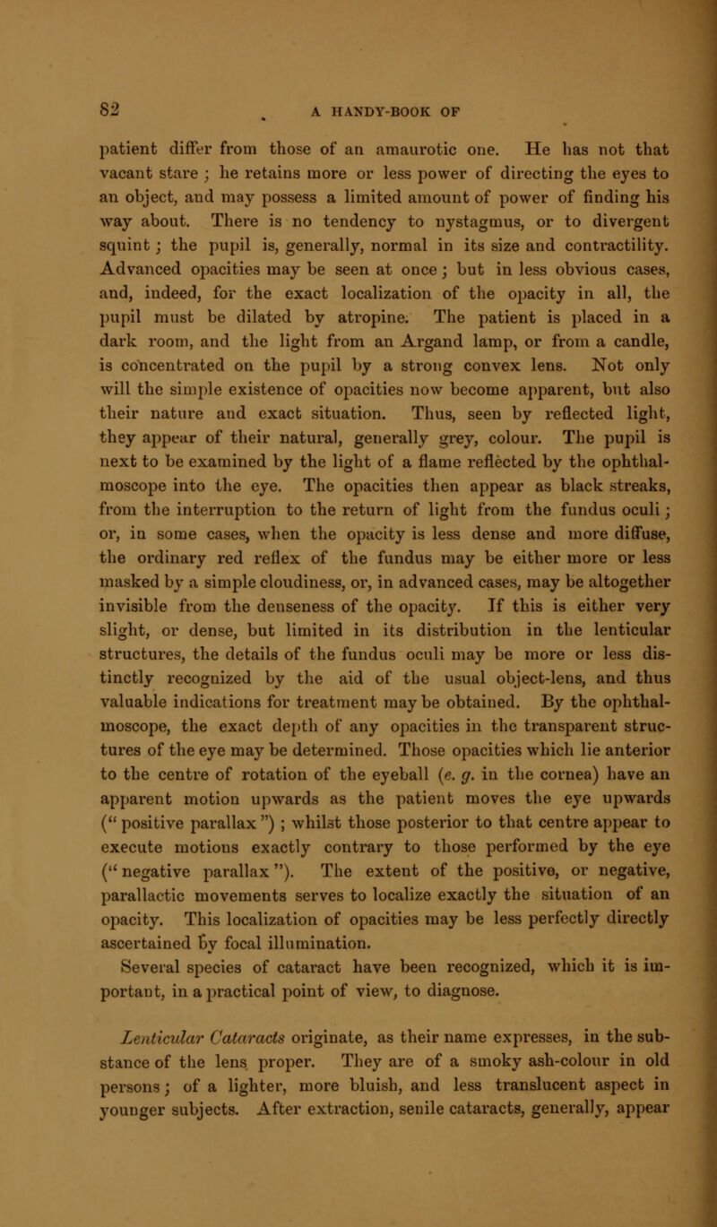 patient differ from those of an amaurotic one. He has not that vacant stare ; he retains more or less power of directing the eyes to an object, and may possess a limited amount of power of finding his way about. There is no tendency to nystagmus, or to divergent squint; the pupil is, generally, normal in its size and contractility. Advanced opacities may be seen at once; but in less obvious cases, and, indeed, for the exact localization of the opacity in all, the pupil must be dilated by atropine. The patient is placed in a dark room, and the light from an Argand lamp, or from a candle, is concentrated on the pupil by a strong convex lens. Not only will the simple existence of opacities now become apparent, but also their nature and exact situation. Thus, seen by reflected light, they appear of their natural, generally grey, colour. The pupil is next to be examined by the light of a flame reflected by the ophthal- moscope into the eye. The opacities then appear as black streaks, from the interruption to the return of light from the fundus oculi j or, in some cases, when the opacity is less dense and more diffuse, the ordinary red reflex of the fundus may be either more or less masked by a simple cloudiness, or, in advanced cases, may be altogether invisible from the denseness of the opacity. If this is either very slight, or dense, but limited in its distribution in the lenticular structures, the details of the fundus oculi may be more or less dis- tinctly recognized by the aid of the usual object-lens, and thus valuable indications for treatment maybe obtained. By the ophthal- moscope, the exact depth of any opacities in the transparent struc- tures of the eye may be determined. Those opacities which lie anterior to the centre of rotation of the eyeball (e. g. in the cornea) have an apparent motion upwards as the patient moves the eye upwards ( positive parallax ) ; whilst those posterior to that centre appear to execute motions exactly contrary to those performed by the eye ( negative parallax). The extent of the positive, or negative, parallactic movements serves to localize exactly the situation of an opacity. This localization of opacities may be less perfectly directly ascertained by focal illumination. Several species of cataract have been recognized, which it is im- portant, in a practical point of view, to diagnose. Lenticular Cataracts originate, as their name expresses, in the sub- stance of the lens proper. They are of a smoky ash-colour in old persons; of a lighter, more bluish, and less translucent aspect in younger subjects. After extraction, senile cataracts, generally, appear