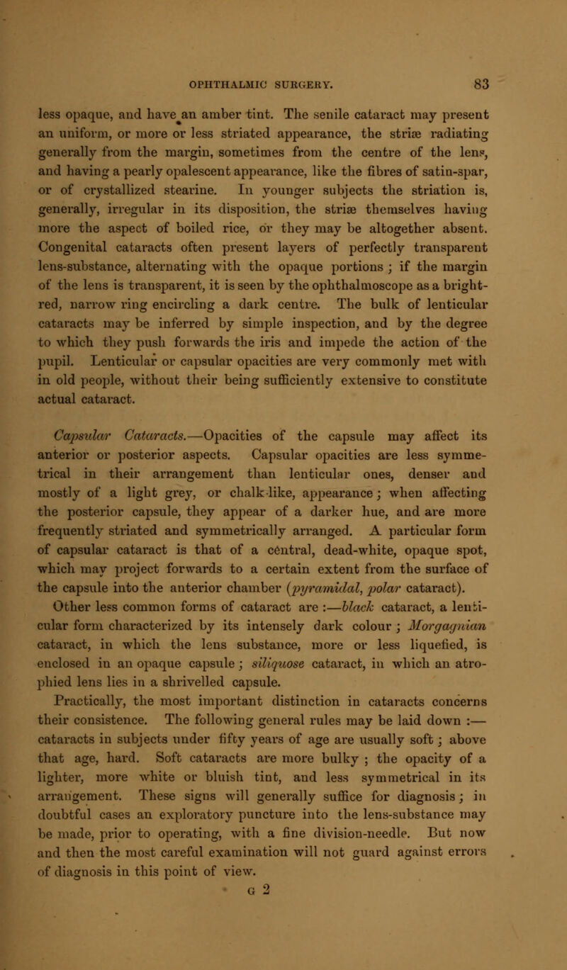 less opaque, and have an amber tint. The senile cataract may present an uniform, or more or less striated appearance, the striae radiating generally from the margin, sometimes from the centre of the lens, and having a pearly opalescent appearance, like the fibres of satin-spar, or of crystallized stearine. In younger subjects the striation is, generally, irregular in its disposition, the striae themselves having more the aspect of boiled rice, or they may be altogether absent. Congenital cataracts often present layers of perfectly transparent lens-substance, alternating with the opaque portions ; if the margin of the lens is transparent, it is seen by the ophthalmoscope as a bright- red, narrow ring encircling a dark centre. The bulk of lenticular cataracts may be inferred by simple inspection, and by the degree to which they push forwards the iris and impede the action of the pupil. Lenticular or capsular opacities are very commonly met with in old people, without their being sufficiently extensive to constitute actual cataract. Capsular Cataracts.—Opacities of the capsule may affect its anterior or posterior aspects. Capsular opacities are less symme- trical in their arrangement than lenticular ones, denser and mostly of a light grey, or chalk like, appearance; when affecting the posterior capsule, they appear of a darker hue, and are more frequently striated and symmetrically arranged. A particular form of capsular cataract is that of a central, dead-white, opaque spot, which may project forwards to a certain extent from the surface of the capsule into the anterior chamber {pyramidal, polar cataract). Other less common forms of cataract are :—black cataract, a lenti- cular form characterized by its intensely dark colour ; Morgagnian cataract, in which the lens substance, more or less liquefied, is enclosed in an opaque capsule ; sillquose cataract, in which an atro- phied lens lies in a shrivelled capsule. Practically, the most important distinction in cataracts concerns their consistence. The following general rules may be laid down :— cataracts in subjects under fifty years of age are usually soft; above that age, hard. Soft cataracts are more bulky ; the opacity of a lighter, more white or bluish tint, and less symmetrical in its arrangement. These signs will generally suffice for diagnosis; in doubtful cases an exploratory puncture into the lens-substance may be made, prior to operating, with a fine division-needle. But now and then the most careful examination will not guard against errors of diagnosis in this point of view. g 2