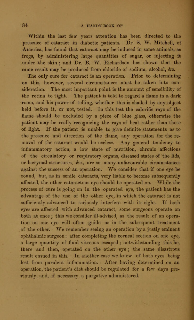 Within the last few years attention has been directed to the presence of cataract in diabetic patients. Dr. S. W. Mitchell, of America, has found that cataract may be induced in some animals, as frogs, by administering large quantities of sugar, or injecting it under the skin ; and Dr. B. W. Richardson has shown that the same result may be produced from chloride of sodium, alcohol, &c. The only cure for cataract is an operation. Prior to determining on this, however, several circumstances must be taken into con- sideration. The most important point is the amount of sensibility of the retina to light. The patient is told to regard a flame in a dark room, and his power of telling, whether this is shaded by any object held before it, or not, tested. In this test the calorific rays of the flame should be excluded by a piece of blue glass, otherwise the patient may be really recognizing the rays of heat rather than those of light. If the patient is unable to give definite statements as to the presence and direction of the flame, any operation for the re- moval of the cataract would be useless. Any general tendency to inflammatory action, a low state of nutrition, chronic affections of the circulatory or respiratory organs, diseased states of the lids, or lacrymal structures, &c, are so many unfavourable circumstances against the success of an operation. We consider that if one eye be sound, but, as in senile cataracts, very liable to become subsequently affected, the other cataractous eye should be operated on. While the process of cure is going on in the operated eye, the patient has the advantage of the use of the other eye, in which the cataract is not sufficiently advanced to seriously interfere with its sight. If both eyes are affected with advanced cataract, some surgeons operate on both at once; this we consider ill-advised, as the result of an operar tion on one eye will often guide us in the subsequent treatment of the other. We remember seeing an operation by a justly eminent ophthalmic surgeon: after completing the corneal section on one eye, a large quantity of fluid vitreous escaped; notwithstanding this he, there and then, operated on the other eye ; the same disastrous result ensued in this. In another case we knew of both eyes being lost from purulent inflammation. After having determined on an operation, the patient's diet should be regulated for a few days pre- viously, and, if necessary, a purgative administered.
