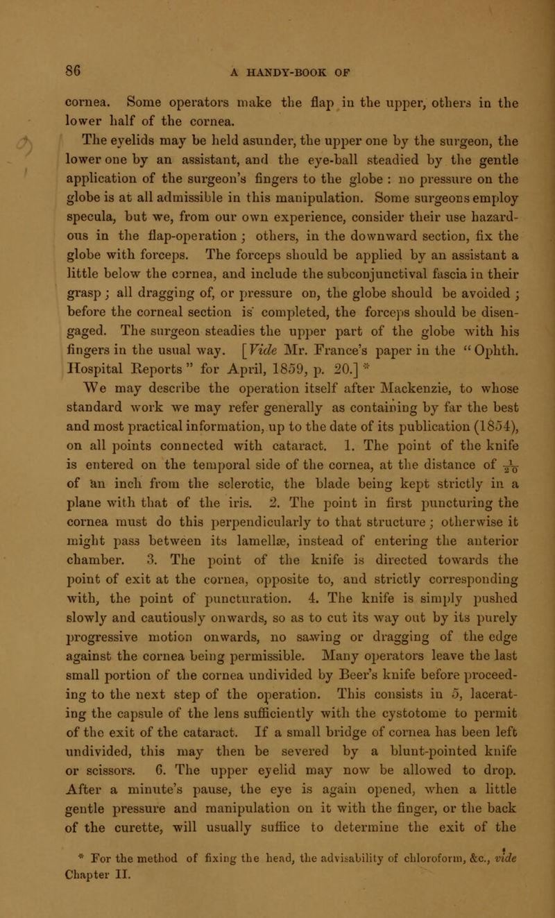 cornea. Some operators make the flap in the upper, others in the lower half of the cornea. The eyelids may be held asunder, the upper one by the surgeon, the lower one by an assistant, and the eye-ball steadied by the gentle application of the surgeon's fingers to the globe : no pressure on the globe is at all admissible in this manipulation. Some surgeons employ specula, but we, from our own experience, consider their use hazard- ous in the flap-operation ; others, in the downward section, fix the globe with forceps. The forceps should be applied by an assistant a little below the cornea, and include the subconjunctival fascia in their grasp ; all dragging of, or pressure on, the globe should be avoided \ before the corneal section is' completed, the forceps should be disen- gaged. The surgeon steadies the upper part of the globe with his fingers in the usual way. [Vide Mr. France's paper in the  Ophth. Hospital Reports for April, 1859, p. 20.] * We may describe the operation itself after Mackenzie, to whose standard work we may refer generally as containing by far the best and most practical information, up to the date of its publication (18-54), on all points connected with cataract. 1. The point of the knife is entered on the temporal side of the cornea, at the distance of ^ of an inch from the sclerotic, the blade being kept strictly in a plane with that of the iris. 2. The point in first puncturing the cornea must do this perpendicularly to that structure; otherwise it might pas3 between its lamellae, instead of entering the anterior chamber. 3. The point of the knife is directed towards the point of exit at the cornea, opposite to, and strictly corresponding with, the point of puncturation. 4. The knife is simply pushed slowly and cautiously onwards, so as to cut its way out by its purely progressive motion onwards, no sawing or dragging of the edge against the cornea being permissible. Many operators leave the last small portion of the cornea undivided by Beer's knife before proceed- ing to the next step of the operation. This consists in 5, lacerat- ing the capsule of the lens sufficiently with the cystotome to permit of the exit of the cataract. If a small bridge of cornea has been left undivided, this may then be severed by a blunt-pointed knife or scissors. 6. The upper eyelid may now be allowed to drop. After a minute's pause, the eye is again opened, when a little gentle pressure and manipulation on it with the finger, or the back of the curette, will usually suffice to determine the exit of the I * For the method of fixing the head, the advisability of chloroform, &c, vide