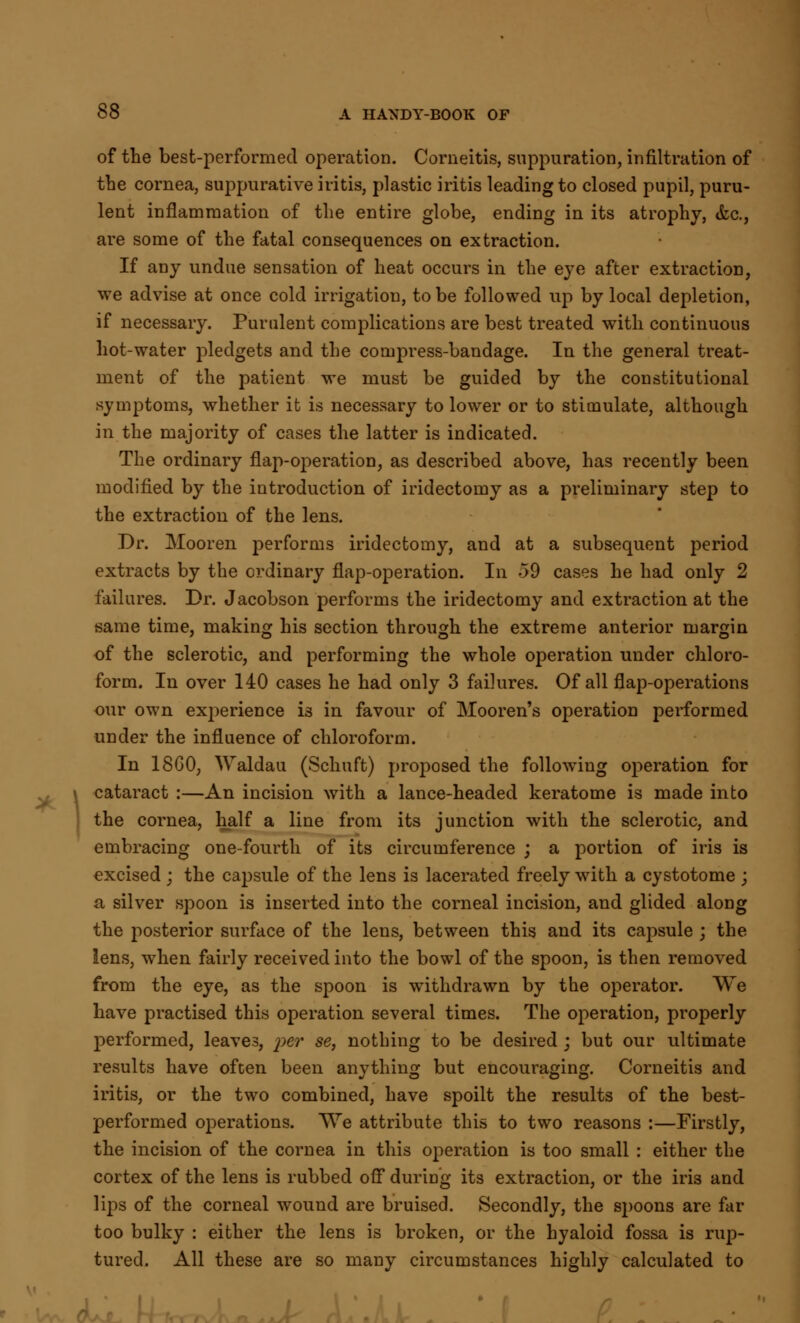 of the best-performed operation. Corneitis, suppuration, infiltration of the cornea, suppurative iritis, plastic iritis leading to closed pupil, puru- lent inflammation of the entire globe, ending in its atrophy, &c., are some of the fatal consequences on extraction. If any undue sensation of heat occurs in the eye after extraction, we advise at once cold irrigation, to be followed up by local depletion, if necessary. Purulent complications are best treated with continuous hot-water pledgets and the compress-bandage. In the general treat- ment of the patient we must be guided by the constitutional symptoms, whether it is necessary to lower or to stimulate, although in the majority of cases the latter is indicated. The ordinary flap-operation, as described above, has recently been modified by the introduction of iridectomy as a preliminary step to the extraction of the lens. Dr. Mooren performs iridectomy, and at a subsequent period extracts by the ordinary flap-operation. In -59 cases he had only 2 failures. Dr. Jacobson performs the iridectomy and extraction at the same time, making his section through the extreme anterior margin of the sclerotic, and performing the whole operation under chloro- form. In over 140 cases he had only 3 failures. Of all flap-operations our own experience i3 in favour of Mooren's operation performed under the influence of chloroform. In 18G0, Waldau (Schuft) proposed the following operation for cataract :—An incision with a lance-headed keratome is made into the cornea, half a line from its junction with the sclerotic, and embracing one-fourth of its circumference ; a portion of iris is excised ; the capsule of the lens is lacerated freely with a cystotome ; a silver spoon is inserted into the corneal incision, and glided along the posterior surface of the lens, between this and its capsule ; the lens, when fairly received into the bowl of the spoon, is then removed from the eye, as the spoon is withdrawn by the operator. We have practised this operation several times. The operation, properly performed, leaves, 'per set nothing to be desired ; but our ultimate results have often been anything but encouraging. Corneitis and iritis, or the two combined, have spoilt the results of the best- performed operations. We attribute this to two reasons :—Firstly, the incision of the cornea in this operation is too small : either the cortex of the lens is rubbed off during its extraction, or the iris and lips of the corneal wound are bruised. Secondly, the spoons are far too bulky : either the lens is broken, or the hyaloid fossa is rup- tured. All these are so many circumstances highly calculated to