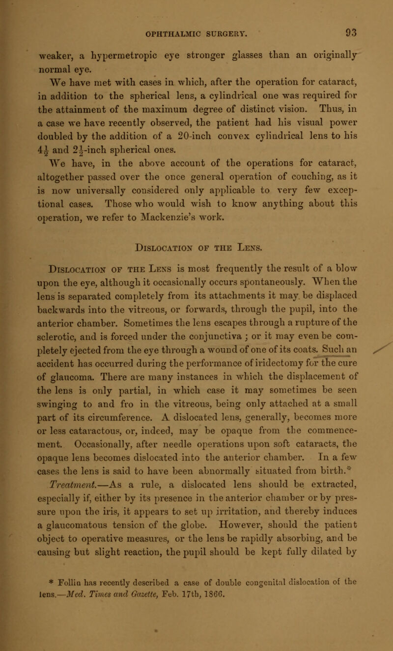 weaker, a hypermetropic eye stronger glasses than an originally normal eye. We have met with cases in which, after the operation for cataract, in addition to the spherical lens, a cylindrical one was required for the attainment of the maximum degree of distinct vision. Thus, in a case we have recently observed, the patient had his visual power doubled by the addition of a 20-inch convex cylindrical lens to his 4J and 2J-inch spherical ones. We have, in the above account of the operations for cataract, altogether passed over the once general operation of couching, as it is now universally considered only applicable to very few excep- tional cases. Those who would wish to know anything about this operation, we refer to Mackenzie's work. Dislocation of the Lens. Dislocation of the Lens is most frequently the result of a blow upon the eye, although it occasionally occurs spontaneously. When the lens is separated completely from its attachments it may. be displaced backwards into the vitreous, or forwards, through the pupil, into the anterior chamber. Sometimes the lens escapes through a rupture of the sclerotic, and is forced under the conjunctiva ; or it may even be com- pletely ejected from the eye through a wound of one of its coats. Such an accident has occurred during the performance of iridectomy for the cure of glaucoma. There are many instances in which the displacement of the lens is only partial, in which case it may sometimes be seen swinging to and fro in the vitreous, being only attached at a small part of its circumference. A dislocated lens, generally, becomes more or less cataractous, or, indeed, may be opaque from the commence- ment. Occasionally, after needle operations upon soft cataracts, the opaque lens becomes dislocated into the anterior chamber. In a few cases the lens is said to have been abnormally bituated from birth.'' Treatment.—As a rule, a dislocated lens should be extracted, especially if, either by its presence in the anterior chamber or by pres- sure upon the iris, it appears to set up irritation, and thereby induces a glaucomatous tension of the globe. However, should the patient object to operative measures, or the lens be rapidly absorbing, and be causing but slight reaction, the pupil should be kept fully dilated by * Foilia has recently described a case of double congenital dislocation of the lens.— Med. Times and Gazette, Feb. 17th, I860.
