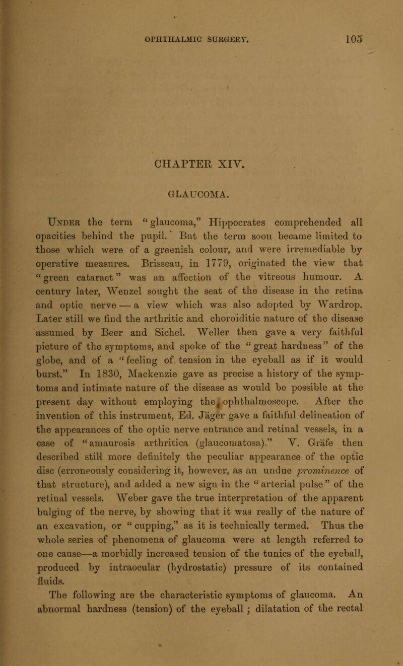 CHAPTER XIV. GLAUCOMA. Under the term glaucoma, Hippocrates comprehended all opacities behind the pupil.' Bat the term soon became limited to those which were of a greenish colour, and were irremediable by operative measures. Brisseau, in 1779, originated the view that  green cataract was an affection of the vitreous humour. A century later, Wenzel sought the seat of the disease in the retina and optic nerve — a view which was also adopted by Wardrop. Later still we find the arthritic and choroiditic nature of the disease assumed by Beer and Sichel. Weller then gave a very faithful picture of the symptoms, and spoke of the great harduess of the globe, and of a  feeling of tension in the eyeball as if it would burst. In 1830, Mackenzie gave as precise a history of the symp- toms and intimate nature of the disease as would be possible at the present day without employing thef ophthalmoscope. After the invention of this instrument, Ed. J'ager gave a faithful delineation of the appearances of the optic nerve entrance and retinal vessels, in a case of amaurosis arthritica (glaucomatosa). V. Grafe then described still more definitely the peculiar appearance of the optic disc (erroneously considering it, however, as an undue prominence of that structure), and added a new sign in the  arterial pulse  of the retinal vessels. AVeber gave the true interpretation of the apparent bulging of the nerve, by showing that it was really of the nature of an excavation, or  cupping, as it is technically termed. Thus the whole series of phenomena of glaucoma were at length referred to one cause—a morbidly increased tension of the tunics of the eyeball, produced by intraocular (hydrostatic) pressure of its contained fluids. The following are the characteristic symptoms of glaucoma. An abnormal hardness (tension) of the eyeball; dilatation of the rectal