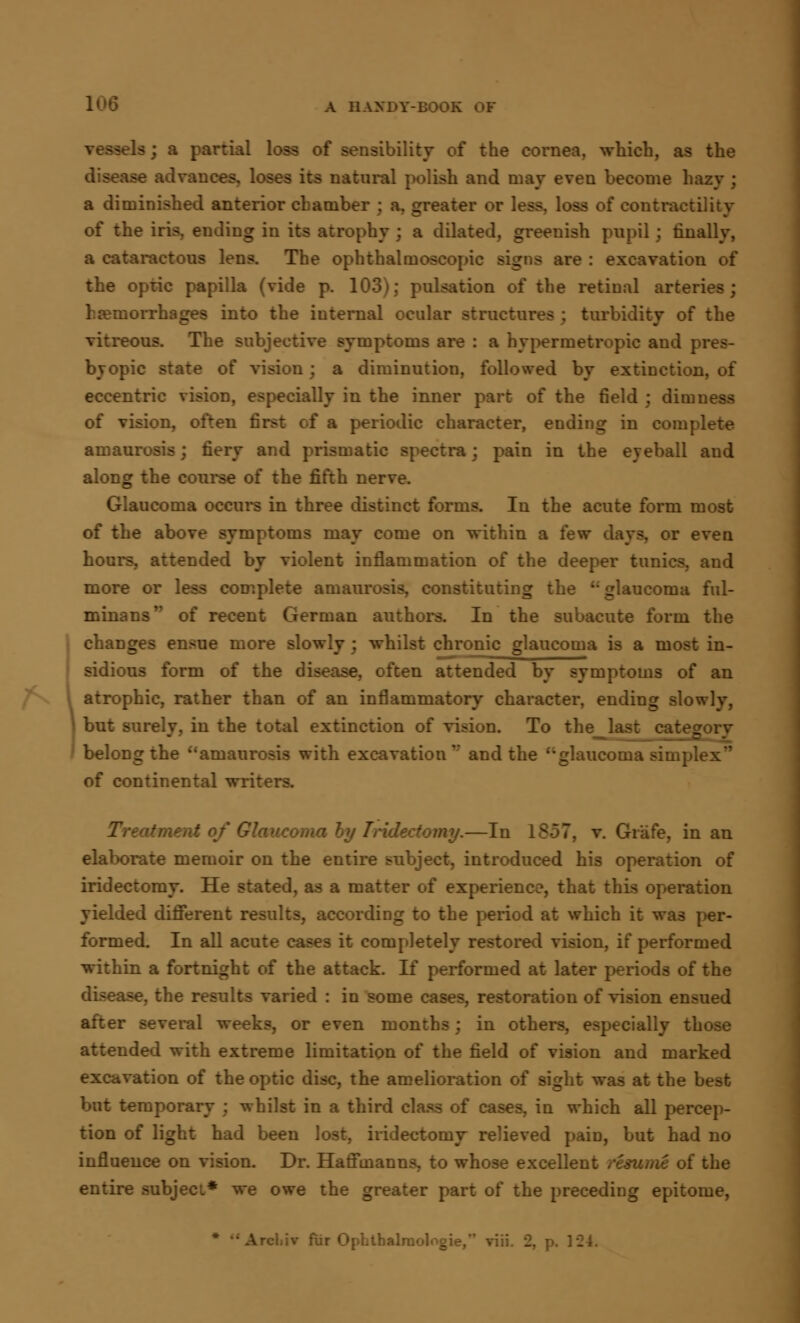 A HANDY-BOO:. a; a partial loss of sensibility of the cornea, which, as the 9G advances, loses its natural polish and may even become hazy ; a diminished anterior chamber j a, greater or less, loss of contractility of the iris, ending in its atrophy ; a dilated, greenish pupil; finally, a cataractous lens. The ophthalmoscopic signs are : excavation of the optic papilla (vide p. 103); pulsation of the retinal arteries; haemorrhages into the internal ocular structures ; turbidity of the vitreous. The subjective symptoms are : a hypermetropic and pres- byopic state of vision; a diminution, followed by extinction, of eccentric vision, especially in the inner part of the field ; dimness of vision, often first of a periodic character, ending in complete amaurosis; fiery and prismatic spectra; pain in the eyeball and along the course of the fifth nerve. Glaucoma occurs in three distinct forms. In the acute form most of the above symptoms may come on within a few days, or even hours, attended by violent inflammation of the deeper tunics, and more or less complete amaurosis, constituting the '; glaucoma ful- minans of recent German authors. In the subacute form the changes ensue more slowly; whilst chronic glaucoma is a most in- sidious form of the disease, often attended by symptoms of an atrophic, rather than of an inflammatory character, ending slowly, but surely, in the total extinction of vision. To the belong the amaurosis with excavation'' and the ''glaucoma simplex of continental writers. Glaucoma tomy.—In 1S-37, v. Grafe, in an elaborate memoir on the entire subject, introduced his operation of iridectomy. He stated, as a matter of experience, that this operation yielded different results, according to the period at which it was per- formed. In all acute cases it completely restored vision, if performed within a fortnight of the attack. If performed at later periods of the disease, the results varied : in some cases, restoration of vision ensued after several weeks, or even months; in others, especially those attended with extreme limitation of the field of vision and marked excavation of the optic disc, the amelioration of sight was at the best but temporary ; whilst in a third class of cases, in which all percep- tion of light had been lost, iridectomy relieved pain, but had no influence on vision. Dr. Haffmanns, to whose excellent resume of the entire subject* we owe the greater part of the preceding epitome, ■ fur Opbtbalni'