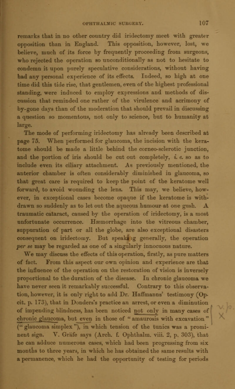 OPHTHAU I IKY. remarks that in no other country did iridectomy meet with greater opposition than in England. This opposition, however, lost, we believe, much of its force by frequently proceeding from surgeons, who rejected the operation so unconditionally as not to hesitate condemn it upon purely speculative considerations, without having had any personal experience of its effects. Indeed, so high at one time did this tide rise, that gentlemen, even of the highest professional standing, were induced to employ expressions and methods of dis- on that reminded one rather of the virulence and acrimony of gone days than of the moderation that should prevail in discussing a question so momentous, not only to science, but to humanity at large. The mode of performing iridectomy has already been described at page 75. When performed for glaucoma, the incision with the kera- tome should be made a little behind the corneo-sclerotic junction, and the portion of iris should be cut out completely, L e. so as to include even its ciliary attachment. As previously mentioned, the anterior chamber is often considerably diminished in glaucoma, so that great care is required to keep the point of the keratome well forward, to avoid wounding the lens. This may, we believe, how- ever, in exceptional cases become opaque if the keratome is with- drawn so suddenly as to let out the aqueous humour at one gnsh. A traumatic cataract, caused by the operation of iridectomy, is a most unfortunate occurrence. Haemorrhage into the vitreous chamber, suppuration of part or all the globe, are also exceptional d consequent on iridectomy. But speaking generally, the operation per se may be regarded as one of a singularly innocuous nature. We may discuss the effects of this operation, firs re matters of fact. From this aspect our own opinion and experience are that the influence of the operation on ration of vision is inversely proportional to the duration of the disease. In chronic glaucoma we have never seen it remarkal rfoL Contrary to this observa- tion, however, it is only right to add Dr. Haffmanns' testimony (Op- cit. p. 173), that in Dondera'a practice an arrest, or even a diminution of impending blindness, has been noticed not only in many cases glaucoma, but even in those of amaurosis with excavati a uiconia simplex'*), in which tension of the tunics was a promi- nent sign. A Arch. f. Ophthalm. viii. '2. iat he can adduce numerous cases, which had been progressing from - months to thi :n which he has obtained the same results with a permanence, which he had the opportunity of testing for periods