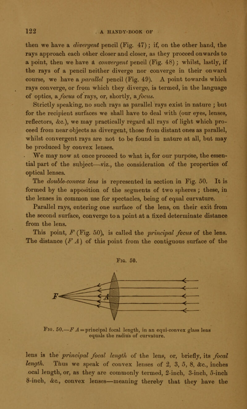 then we have a divergent pencil (Fig. 47); if, on the other hand, the rays approach each other closer and closer, as they proceed onwards to a point, then we have a convergent pencil (Fig. 48); whilst, lastly, if the rays of a pencil neither diverge nor converge in their onward course, we have a parallel pencil (Fig. 49). A point towards which rays converge, or from which they diverge, is termed, in the language of optics, a focus of rays, or, shortly, & focus. Strictly speaking, no such rays as parallel rays exist in nature ; but for the recipient surfaces we shall have to deal with (our eyes, lenses, reflectors, &c), we may practically regard all rays of light which pro- ceed from near objects as divergent, those from distant ones as parallel, whilst convergent rays are not to be found in nature at all, but may be produced by convex lenses. We may now at once proceed to what is, for our purpose, the essen- tial part of the subject—viz., the consideration of the properties of optical lenses. The double-convex lens is represented in section in Fig. 50. It is formed by the apposition of the segments of two spheres; these, in the lenses in common use for spectacles, being of equal curvature. Parallel rays, entering one surface of the lens, on their exit from the second surface, converge to a point at a fixed determinate distance from the lens. This point, F (Fig. 5,0), is called the principal focus of the lens. The distance {FA) of this point from the contiguous surface of the Fie. 50. < Fig. 50.—F A = principal focal length, in an equi-convex glass lens equals the radius of curvature. lens is the principal focal length of the lens, or, briefly, its focal length. Thus we speak of convex lenses of 2, 3, 5, 8, &c, inches ocal length, or, as they are commonly termed, 2-inch, 3-inch, 5-inch 8-inch, <fcc., convex lenses—meaning thereby that they have the