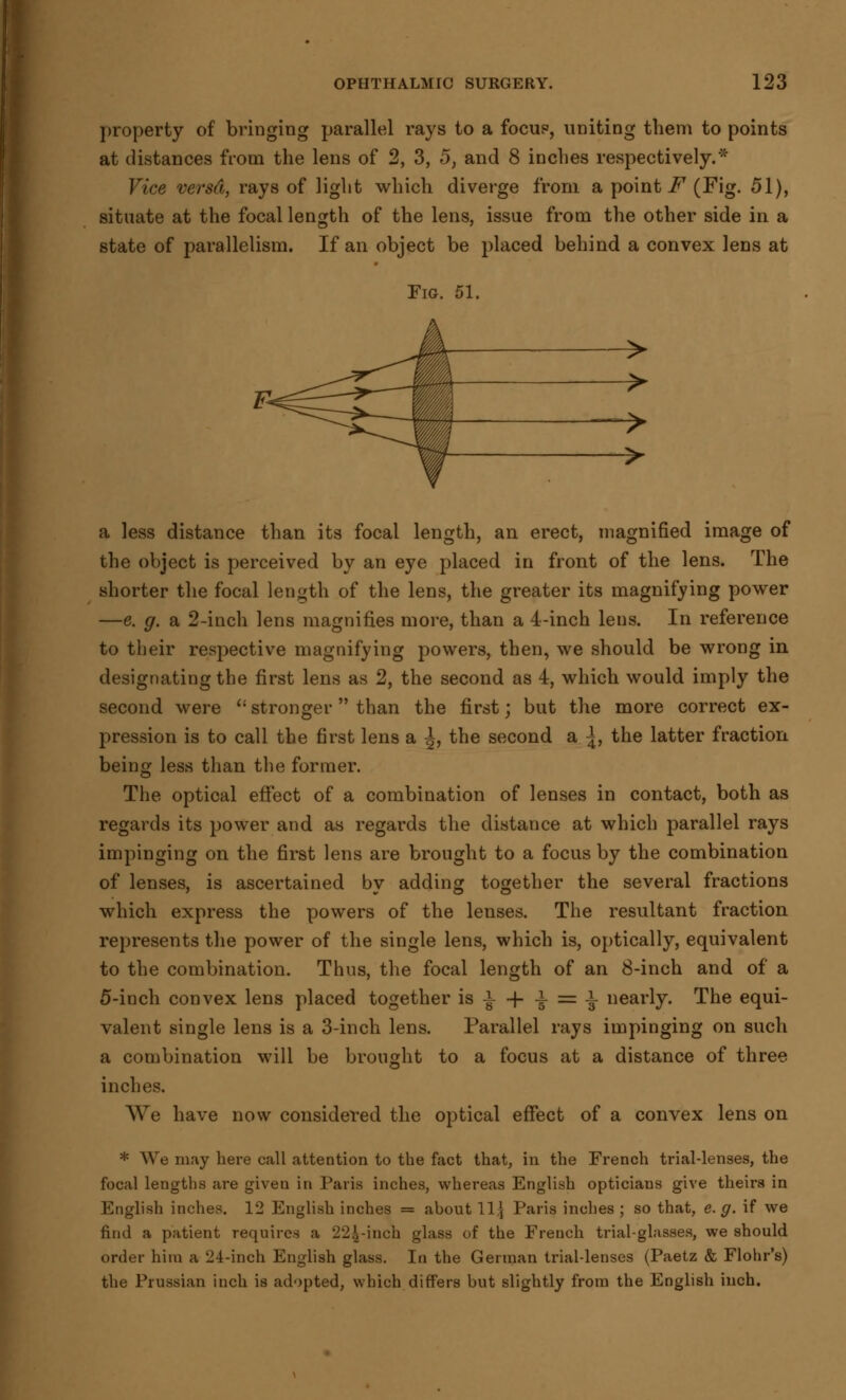 property of bringing parallel rays to a focue, uniting them to points at distances from the lens of 2, 3, 5, and 8 inches respectively.* Vice versd, rays of light which diverge from a points (Fig. 51), situate at the focal length of the lens, issue from the other side in a state of parallelism. If an object be placed behind a convex lens at Fig. 51. ~> a less distance than its focal length, an erect, magnified image of the object is perceived by an eye placed in front of the lens. The shorter the focal length of the lens, the greater its magnifying power —e. g. a 2-inch lens magnifies more, than a 4-inch lens. In reference to their respective magnifying powers, then, we should be wrong in designating the first lens as 2, the second as 4, which would imply the second were (i stronger  than the first; but the more correct ex- pression is to call the first lens a J, the second a \, the latter fraction being less than the former. The optical effect of a combination of lenses in contact, both as regards its power and as regards the distance at which parallel rays impinging on the first lens are brought to a focus by the combination of lenses, is ascertained by adding together the several fractions which express the powers of the lenses. The resultant fraction represents the power of the single lens, which is, optically, equivalent to the combination. Thus, the focal length of an 8-inch and of a 5-inch convex lens placed together is i + ± = i nearly. The equi- valent single lens is a 3-inch lens. Parallel rays impinging on such a combination will be brought to a focus at a distance of three inches. We have now considered the optical effect of a convex lens on * We may here call attention to the fact that, in the French trial-lenses, the focal lengths are given in Paris inches, whereas English opticians give theirs in English inches. 12 English inches = about \1\ Paris inches ; so that, e.g. if we find a patient requires a 224-inch glass of the French trial-glasses, we should order hitu a 24-inch English glass. In the German trial-lenses (Paetz & Flohr's) the Prussian inch is adopted, which differs but slightly from the English inch.