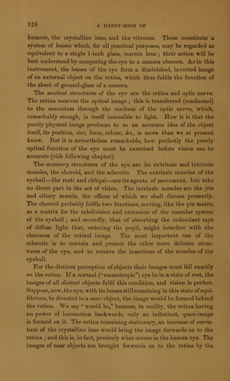 humour, the crystalline lens, and the vitreous. These constitute a system of lenses which, for all practical purposes, may be regarded as equivalent to a single 1-inch glass, convex lens ; their action will be best understood by comparing the eye to a camera obscura. As in this instrument, the lenses of the eye form a diminished, inverted image of an external object on the retina, which thus ful61s the function of the sheet of ground-glass of a camera. The sentient structures of the eye are the retina and optic nerve. The retina receives the optical image ; this is transferred (conducted) to the sensorium through the medium of the optic nerve, which, remarkably enough, is itself insensible to light. How it is that the purely physical image produces to us an accurate idea of the object itself, its position, size, form, colour, &c, is more than we at present know. But it is nevertheless remarkable, how perfectly the purely optical function of the eye must be exercised before vision can be accurate {vide following chapter). The accessory structures of the eye are its extrinsic and intrinsic muscles, the choroid, and the sclerotic. The extrinsic muscles of the eyeball—the recti and obliqui—are its agents of movement, but take no direct part in the act of vision. The intrinsic muscles are the iris and ciliary muscle, the offices of which we shall discuss presently. The choroid probably fulfils two functions, serving, like the pia mater, as a matrix for the subdivision and extension of the vascular system of the eyeball ; and secondly, that of absorbing the redundant rays of diffuse light that, entering the pupil, might interfere with the clearness of the retinal image. The most important use of the sclerotic is to contain and protect the other more delicate struc- tures of the eye, and to receive the insertions of the muscles of the eyeball. For the distinct perception of objects their images must fall exactly on the retina. If a normal (emmetropic) eye be in a state of rest, the images of all distant objects fulfil this condition, and vision is perfect. Suppose, now, the eye, with its lenses still remaining in this state of equi- librium, be directed to a near object, the image would be formed behind the retina. We say would be, because, in reality, the retina having no power of locomotion backwards, only an indistinct, quasi-image is formed on it. The retina remaining stationary, an increase of curva- ture of the crystalline lens would bring the image forwards on to the retina ; and this is, in fact, precisely what occurs in the human eye. The images of near objects are brought forwards on to the retina by the