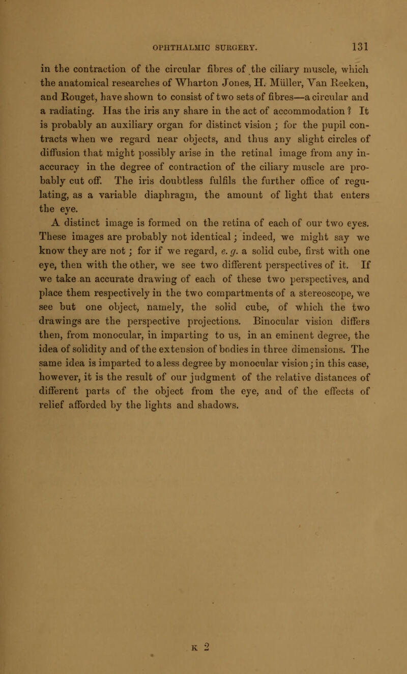 in the contraction of the circular fibres of the ciliary muscle, which the anatomical researches of Wharton Jones, H. Miiller, Van Iteeken, and Rouget, have shown to consist of two sets of fibres—a circular and a radiating. lias the iris any share in the act of accommodation 1 It is probably an auxiliary organ for distinct vision ; for the pupil con- tracts when we regard near objects, and thus any slight circles of diffusion that might possibly arise in the retinal image from any in- accuracy in the degree of contraction of the ciliary muscle are pro- bably cut off. The iris doubtless fulfils the further office of regu- lating, as a variable diaphragm, the amount of light that enters the eye. A distinct image is formed on the retina of each of our two eyes. These images are probably not identical; indeed, we might say we know they are not; for if we regard, e. g. a solid cube, first with one eye, then with the other, we see two different perspectives of it. If we take an accurate drawing of each of these two perspectives, and place them respectively in the two compartments of a stereoscope, we see but one object, namely, the solid cube, of which the two drawings are the perspective projections. Binocular vision differs then, from monocular, in imparting to us, in an eminent degree, the idea of solidity and of the extension of bodies in three dimensions. The same idea is imparted to aless degree by monocular vision; in this case, however, it is the result of our judgment of the relative distances of different parts of the object from the eye, and of the effects of relief afforded by the lights and shadows. K 2