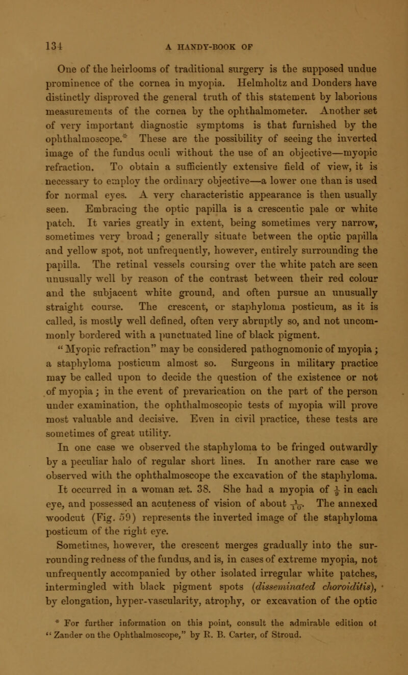 One of the heirlooms of traditional surgery is the supposed undue prominence of the cornea in myopia. Helmholtz and Donders have distinctly disproved the general truth of this statement by laborious measurements of the cornea by the ophthalmometer. Another set of very important diagnostic symptoms is that furnished by the ophthalmoscope. These are the possibility of seeing the inverted image of the fundus oculi without the use of an objective—myopic refraction. To obtain a sufficiently extensive field of view, it is necessary to employ the ordinary objective—a lower one than is used for normal eyes. A very characteristic appearance is then usually seen. Embracing the optic papilla is a crescentic pale or white patch. It varies greatly in extent, being sometimes very narrow, sometimes very broad ; generally situate between the optic papilla and yellow spot, not unfrequently, however, entirely surrounding the papilla. The retinal vessels coursing over the white patch are seen unusually well by reason of the contrast between their red colour and the subjacent white ground, and often pursue an unusually straight course. The crescent, or staphyloma posticum, as it is called, is mostly well defined, often very abruptly so, and not uncom- monly bordered with a punctuated line of black pigment.  Myopic refraction may be considered pathognomonic of myopia ; a staphyloma posticum almost so. Surgeons in military practice may be called upon to decide the question of the existence or not of myopia; in the event of prevarication on the part of the person under examination, the ophthalmoscopic tests of myopia will prove most valuable and decisive. Even in civil practice, these tests are sometimes of great utility. In one case we observed the staphyloma to be fringed outwardly by a peculiar halo of regular short lines. Iu another rare case we observed with the ophthalmoscope the excavation of the staphyloma. It occurred in a woman set. 3S. She had a myopia of i in each eye, and possessed an acuteness of vision of about y1^. The annexed woodcut (Fig. 50) represents the inverted image of the staphyloma posticum of the right eye. Sometimes, however, the crescent merges gradually into the sur- rounding redness of the fundus, and is, in cases of extreme myopia, not unfrequently accompanied by other isolated irregular white patches, intermingled with black pigment spots (disseminated choroiditis), by elongation, hyper-vascularity, atrophy, or excavation of the optic * For further information on this point, consult the admirable edition ot  Zander on the Ophthalmoscope, by E. B. Carter, of Stroud.