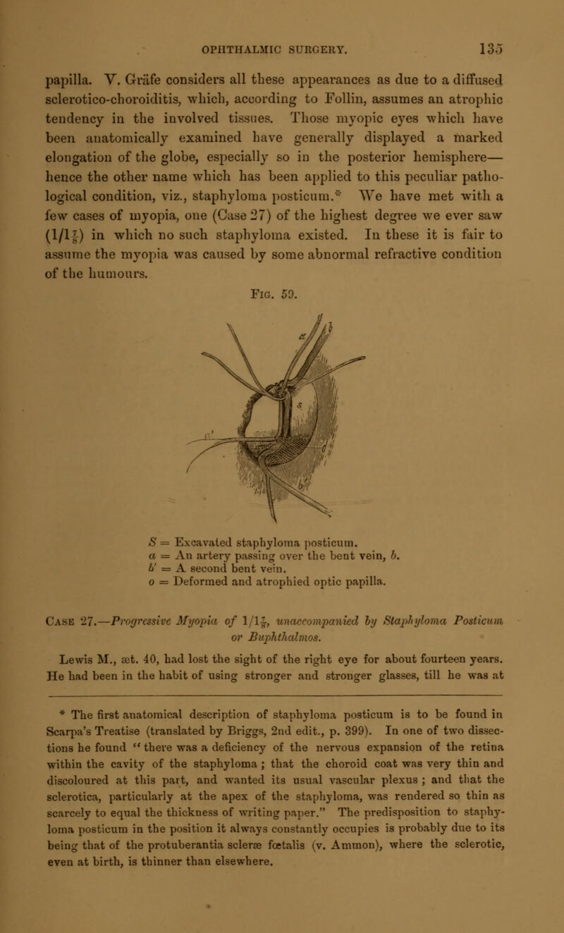 papilla. V. Griife considers all these appearances as due to a diffused sclerotico-choroiditis, which, according to Follin, assumes an atrophic tendency in the involved tissues. Those myopic eyes which have been anatomically examined have generally displayed a marked elongation of the globe, especially so in the posterior hemisphere— hence the other name which has been applied to this peculiar patho- logical condition, viz., staphyloma posticum.' We have met with a few cases of myopia, one (Case 27) of the highest degree we ever saw (l/l£) in which no such staphyloma existed. In these it is fair to assume the myopia was caused by some abnormal refractive condition of the humours. Fig. 59. S = Excavated staphyloma posticum. a = An artery passing over the bent vein, b. ti = A second bent vein. o = Deformed and atrophied optic papilla. CASE '11.—Progressive Myopia of 1/1& unaccompanied by Staphyloma Posticum or Buphthalmos. Lewis M., set. 40, had lost the sight of the right eye for about fourteen years. He had been in the habit of using stronger and stronger glasses, till he was at * The first anatomical description of staphyloma posticum is to be found in Scarpa's Treatise (translated by Briggs, 2nd edit., p. 399). In one of two dissec- tions he found  there was a deficiency of the nervous expansion of the retina within the cavity of the staphyloma ; that the choroid coat was very thin and discoloured at this part, and wanted its usual vascular plexus ; and that the sclerotica, particulai-ly at the apex of the staphyloma, was rendered so thin as scarcely to equal the thickness of writing paper. The predisposition to staphy- loma posticum in the position it always constantly occupies is probably due to its being that of the protuberantia sclerse fcetalis (v. Amnion), where the sclerotic, even at birth, is thinner than elsewhere.