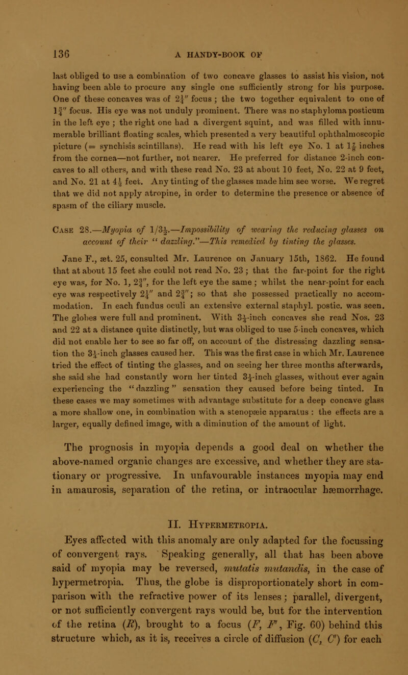 last obliged to use a combination of two concave glasses to assist his vision, not having been able to procure any single one sufficiently strong for his purpose. One of these concaves was of 2\ focus ; the two together equivalent to one of If focus. His eye was not unduly prominent. There was no staphylomaposticum in the left eye ; the right one had a divergent squint, and was filled with innu- merable brilliant floating scales, which presented a very beautiful ophthalmoscopic picture (= synchisis scintillans). He read with his left eye No. 1 at 1| inches from the cornea—not further, not nearer. He preferred for distance 2-inch con- caves to all others, and with these read No. 23 at about 10 feet, No. 22 at 9 feet, and No. 21 at i\ feet. Any tinting of the glasses made him see worse. We regret that we did not apply atropine, in order to determine the presence or absence of spasm of the ciliary muscle. Case 28.—Myopia of 1/3^.—Impossibility of wearing the reducing glasses on account of their (t dazzling.—litis remedied by tinting the glasses. Jane F., set. 25, consulted Mr. Laurence on January 15th, 1862. He found that at about 15 feet she could not read No. 23 ; that the far-point for the right eye was, for No. 1, 2f, for the left eye the same ; whilst the near-point for each eye was respectively 2\ and 2|; so that she possessed practically no accom- modation. In each fundus oculi an extensive external staphyl. postic. was seen. The globes were full and prominent. With S^-inch concaves she read Nos. 23 and 22 at a distance quite distinctly, but was obliged to use 5-inch concaves, which did not enable her to see so far off, on account of the distressing dazzling sensa- tion the 3^-inch glasses caused her. This was the first case in which Mr. Laurence tried the effect of tinting the glasses, and on seeing her three months afterwards, she said she had constantly worn her tinted 3^-inch glasses, without ever again experiencing the  dazzling  sensation they caused before being tinted. In these cases we may sometimes with advantage substitute for a deep concave glass a more shallow one, in combination with a stenopseic apparatus : the effects are a larger, equally defined image, with a diminution of the amount of light. The prognosis in myopia depends a good deal on whether the above-named organic changes are excessive, and whether they are sta- tionary or progressive. In unfavourable instances myopia may end in amaurosis, separation of the retina, or intraocular haemorrhage. II. Hypermetkopia. Eyes affected with this anomaly are only adapted for the focussing of convergent rays. Speaking generally, all that has been above said of myopia may be reversed, mutatis mutandis, in the case of hypermetropic Thus, the globe is disproportionately short in com- parison with the refractive power of its lenses; parallel, divergent, or not sufficiently convergent rays would be, but for the intervention of the retina (R), brought to a focus (F, F\ Fig. GO) behind this structure which, as it is, receives a circle of diffusion (C, C) for each