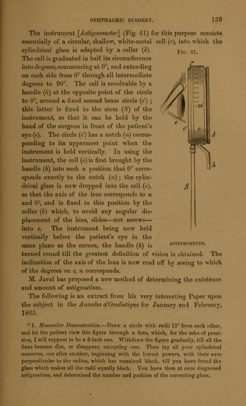 The instrument [Astigmo?neter] (Fig. 61) for this purpose consists essentially of a circular, shallow, white-metal cell (c), into which the cylindrical glass is adapted by a collar (k). pIG 61> The cell is graduated in half its circumference into degrees,commencing at 0°, and extending on each side from 0° through all intermediate degrees to 90°. The cell is revolvable by a handle (h) at the opposite point of the circle to 0°, around a fixed second brass circle (c') ; this latter is fixed to the stem (S) of the instrument, so that it can be held by the hand of the surgeon in front of the patient's eye (e). The circle (c') has a notch (n) corres- ponding to its uppermost point when the instrument is held vertically. In using the instrument, the cell (c) is first brought by the handle (h) into such a position that 0° corre- sponds exactly to the notch (n); the cylin- drical glass is now dropped into the cell (c), so that the axis of the lens corresponds to n and 0°, and is fixed in this position by the collar (k) which, to avoid any angular dis- placement of the lens, slides—not screws— into c. The instrument being now held vertically before the patient's eye in the same plane as the cornea, the handle (h) is ASTIGMOMETEK. turned round till the greatest definition of vision is obtained. The inclination of the axis of the lens is now read off by seeing to which of the degrees on c, n corresponds. M. Javal has proposed a new method of determining the existence and amount of astigmatism. The following is an extract from his very interesting Paper upon the subject in the Annales d'Oculistique for January and February, 1865. 1. Monocular Demonstration.—Draw a circle with radii 15° from each other, and let the patient view this figure through a lens, which, for the sake of preci- sion, I will suppose to be a 3-inch one. Withdraw the figure gradually, till all the lines become dim, or disappear, excepting one. Then try all your cylindrical concaves, one after another, beginning with the lowest powers, with their axes perpendicular to the radius, which has remained black, till you have found the glass which makes all the radii equally black. You have then at once diagnosed astigmatism, and determined the number and position of the correcting glass.