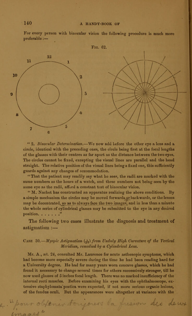 For every person with binocular vision the following procedure is much more preferable:— Fig. 62.  2. Binocular Determination.—We now add before the other eye a lens and a circle, identical with the preceding ones, the circle being first at the focal lengths of the glasses with their centres as far apart as the distance between the two eyes. The circles cannot be fixed, excepting the visual lines are parallel and the head straight. The relative position of the visual lines being a fixed one, this sufficiently guards against any changes of accommodation. That the patient may readily say what he sees, the radii are marked with the same numbers as the hours of a watch, and these numbers not being seen by the same eye as the radii, afford a constant test of binocular vision.  M. Nachet has constructed an apparatus realizing the above conditions. Iiy a simple mechanism the circles may be moved forwards or backwards, or the lenses may be decentrated, so as to always face the two images, and in less than a minute the whole series of cylindrical glasses may be submitted to the eye in any desired position  The following two cases illustrate the diagnosis and treatment of astigmatism :— Case 30.—Myopic Astigmatism (t^) from Unduly High Curvature of the Vertical Meridian, remedied by a Cylindrical Lens. Mr. A., set. 24, consulted Mr. Laurence for acute asthenopic symptoms, which had become more especially severe during the time he had been reading hard for a University degree. He had for many years worn concave glasses, which he had found it necessary to change several times for others successively stronger, till he now used glasses of 5 inches focal length. There was no marked insufficiency of the internal recti muscles. Before examining his eyes with the ophthalmoscope, ex- tensive staphylomata postica were expected, if not more serious organic lesions, of the fundus oculi. But the appearances were altogether at variance with the </&un