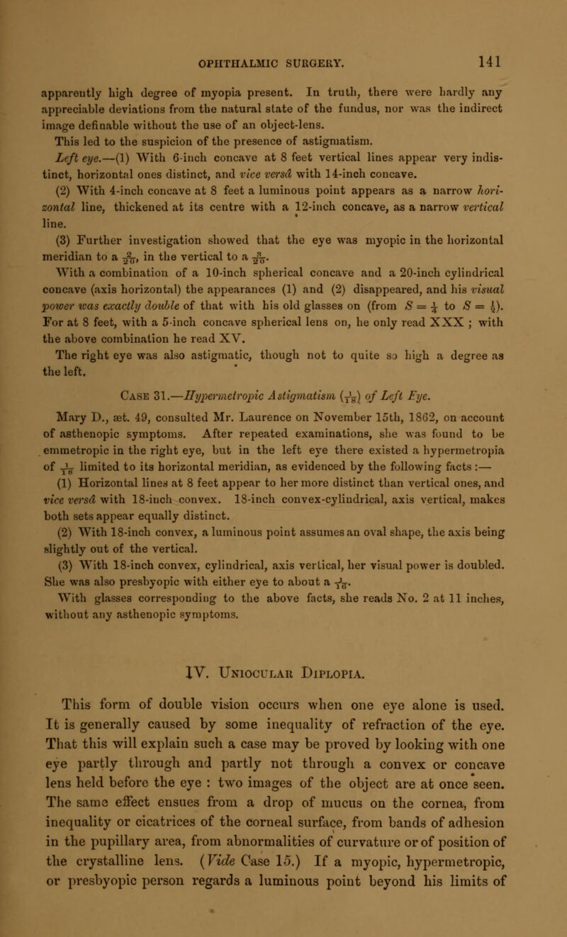 apparently high degree of myopia present. In truth, there were hardly any appreciable deviations from the natural state of the fundus, nor was the indirect image definable without the use of an object-lens. This led to the suspicion of the presence of astigmatism. Left eye.—(1) With 6-inch concave at 8 feet vertical lines appear very indis- tinct, horizontal ones distinct, and vice versa with 14-inch concave. (2) With 4-inch concave at 8 feet a luminous point appears as a narrow hori- zontal line, thickened at its centre with a 12-inch concave, as a narrow vertical line. (3) Further investigation showed that the eye was myopic in the horizontal meridian to a ^, in the vertical to a -£$. With a combination of a 10-inch spherical concave and a 20-inch cylindrical concave (axis horizontal) the appearances (1) and (2) disappeared, and his visual power was exactly double of that with his old glasses on (from S = ^ to S = ^)- For at 8 feet, with a 5-inch concave spherical lens on, he only read XXX ; with the above combination he read XV. The right eye was also astigmatic, though not to quite so high a degree as the left. Case 31.—Hypermetropic Astigmatism (T'w) of Left Eye. Mary D., set. 49, consulted Mr. Laurence on November loth, 1862, on account of asthenopic symptoms. After repeated examinations, she was found to be emmetropic in the right eye, but in the left eye there existed a hypermetropia of ^ limited to its horizontal meridian, as evidenced by the following facts:— (1) Horizontal lines at 8 feet appear to her more distinct than vertical ones, and vice versa with 18-inch convex. 18-inch convex-cylindrical, axis vertical, makes both sets appear equally distinct. (2) With 18-inch convex, a luminous point assumes an oval shape, the axis being slightly out of the vertical. (3) With 18-inch convex, cylindrical, axis vertical, her visual power is doubled. She was also presbyopic with either eye to about a ^. With glasses corresponding to the above facts, she reads No. 2 at 11 inches, without any asthenopic symptoms. XV. Uniocular Diplopia. This form of double vision occurs when one eye alone is used. It is generally caused by some inequality of refraction of the eye. That this will explain such a case may be proved by looking with one eye partly through and partly not through a convex or concave lens held before the eye : two images of the object are at once seen. The same effect ensues from a drop of mucus on the cornea, from inequality or cicatrices of the corneal surface, from bands of adhesion in the pupillary area, from abnormalities of curvature or of position of the crystalline lens. (Vide Case 15.) If a myopic, hypermetropic, or presbyopic person regards a luminous point beyond his limits of