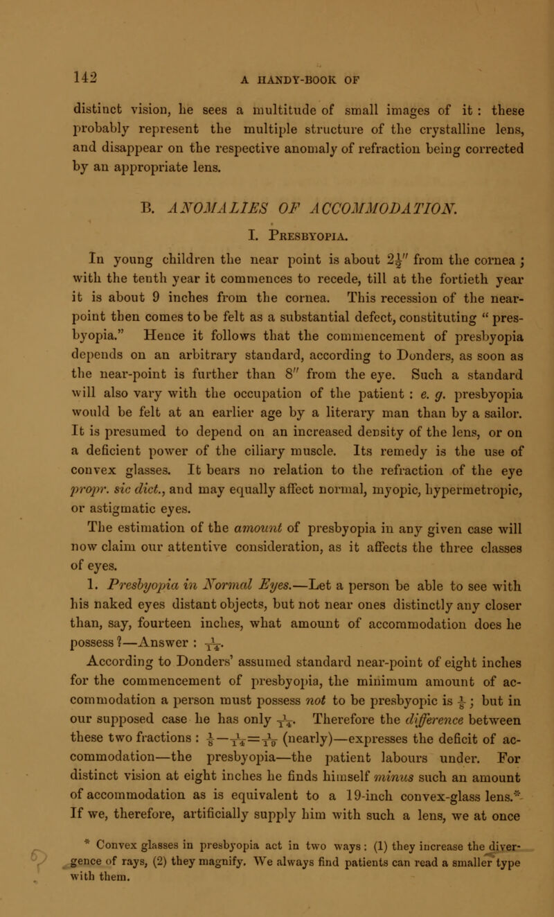 distinct vision, lie sees a multitude of small images of it : these probably represent the multiple structure of the crystalline lens, and disappear on the respective anomaly of refraction being corrected by an appropriate lens. B. ANOMALIES OF ACCOMMODATION. I. Presbyopia. In young children the near point is about 2 J from the cornea ; with the tenth year it commences to recede, till at the fortieth year it is about 9 inches from the cornea. This recession of the near- point then comes to be felt as a substantial defect, constituting  pres- byopia. Hence it follows that the commencement of presbyopia depends on an arbitrary standard, according to Donders, as soon as the near-point is further than 8 from the eye. Such a standard will also vary with the occupation of the patient : e. g. presbyopia would be felt at an earlier age by a literary man than by a sailor. It is presumed to depend on an increased density of the lens, or on a deficient power of the ciliary muscle. Its remedy is the use of convex glasses. It bears no relation to the refraction of the eye propr. sic diet., and may equally affect normal, myopic, hypermetropic, or astigmatic eyes. The estimation of the amount of presbyopia in any given case will now claim our attentive consideration, as it affects the three classes of eyes. 1. Presbyopia in Normal Eyes.—Let a person be able to see with his naked eyes distant objects, but not near ones distinctly any closer than, say, fourteen inches, what amount of accommodation does he possess 1—Answer : y^-. According to Donders' assumed standard near-point of eight inches for the commencement of presbyopia, the minimum amount of ac- commodation a person must possess not to be presbyopic is £ ; but in our supposed case he has only T\. Therefore the difference between these two fractions : £—t¥=A (nearly)—expresses the deficit of ac- commodation—the presbyopia—the patient labours under. For distinct vision at eight inches he finds himself minus such an amount of accommodation as is equivalent to a 19-inch convex-glass lens. If we, therefore, artificially supply him with such a lens, we at once * Convex glasses in presbyopia act in two ways : (1) they increase the diver- gence of rays, (2) they magnify. We always find patients can read a smaller'type with them.