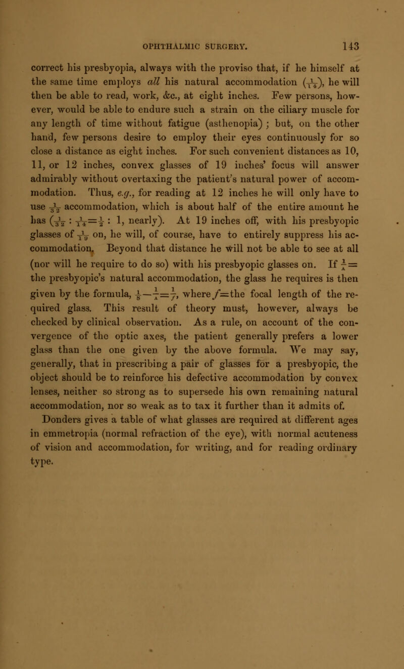 correct his presbyopia, always with the proviso that, if he himself at the same time employs all his natural accommodation (T¥), he will then be able to read, work, &c, at eight inches. Few persons, how- ever, would be able to endure such a strain on the ciliary muscle for any length of time without fatigue (asthenopia) ; but, on the other hand, few persons desire to employ their eyes continuously for so close a distance as eight inches. For such convenient distances as 10, 11, or 12 inches, convex glasses of 19 indies' focus will answer admirably without overtaxing the patient's natural power of accom- modation. Thus, e.g., for reading at 12 inches he will only have to use -Jy accommodation, which is about half of the entire amount he has (-Jj : T\=}s : 1, nearly). At 19 inches off, with his presbyopic glasses of -fa on, he will, of course, have to entirely suppress his ac- commodation. Beyond that distance he will not be able to see at all (nor will he require to do so) with his presbyopic glasses on. If r = the presbyopics natural accommodation, the glass he requires is then given by the formula, ±—-=j, where/= the focal length of the re- quired glass. This result of theory must, however, always be checked by clinical observation. As a rule, on account of the con- vergence of the optic axes, the patient generally prefers a lower glass than the one given by the above formula. We may say, generally, that in prescribing a pair of glasses for a presbyopic, the object should be to reinforce his defective accommodation by convex lenses, neither so strong as to supersede his own remaining natural accommodation, nor so weak as to tax it further than it admits of. Donders gives a table of what glasses are required at different ages in emmetropia (normal refraction of the eye), with normal acuteness of vision and accommodation, for writing, and for reading ordinary type.