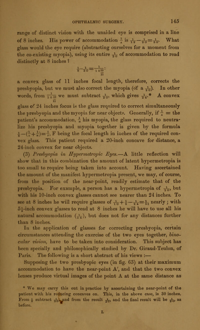 range of distinct vision with the unaided eye is comprised in a line of 8 inches. His power of accommodation ~ is TV—■a1o=T^- What glass would the eye require (abstracting ourselves for a moment from the co-existing myopia), using its entire -^ of accommodation to read distinctly at 8 inches 1 i-JL_ L_: 8 30 10W 11 a convex glass of 11 inches focal length, therefore, corrects the presbyopia, but Ave must also correct the myopia (of a ^V). In other words, from Yow we must subtract 2V' which gives ^.* A convex 11 glass of 24 inches focus i* the glass required to correct simultaneously the presbyopia and the myopia for near objects. Generally, if 7 = the patient's accommodation, £ his myopia, the glass required to neutra- lize his presbyopia and myopia together is given by the formula i—(7+ 7)=7, F being the focal length in inches of the required con- vex glass. This patient required a 20-inch concave for distance, a 24-inch convex for near objects. (3) Presbyopia in Hypermetropic Eyes.—A little reflection will show that in this combination the amount of latent hypermetropia is too small to require being taken into account. Having ascertained the amount of the manifest hypermetropia present, we may, of course, from the position of the near-point, readily estimate that of the presbyopia. For example, a person has a hypermetropia of y1^, but with his 10-inch convex glasses cannot see nearer than 24 inches. To see at 8 inches he will require glasses of to+ i_21¥=ii nearly; with 5^-inch convex glasses to read at 8 inches he will have to use all his natural accommodation (.2\), but does not for any distances further than 8 inches. Iu the application of glasses for correcting presbyopia, certain circumstances attending the exercise of the two eyes together, bino- cular vision, have to be taken into consideration. This subject has been specially and philosophically studied by Dr. Giraud-Teulon, of Paris. The following is a short abstract of his views :— Supposing the two presbyopic eyes (in fig. 63) at their maximum accommodation to have the near-point A', and that the two convex lenses produce virtual images of the point A at the same distance as * We may carry this out in practice by ascertaining the near-point of the patient with his reducing concaves on. This, in the above case, is 30 inches. From i subtract g^^nd from the result ■£§, and the final result will be ^, as before.