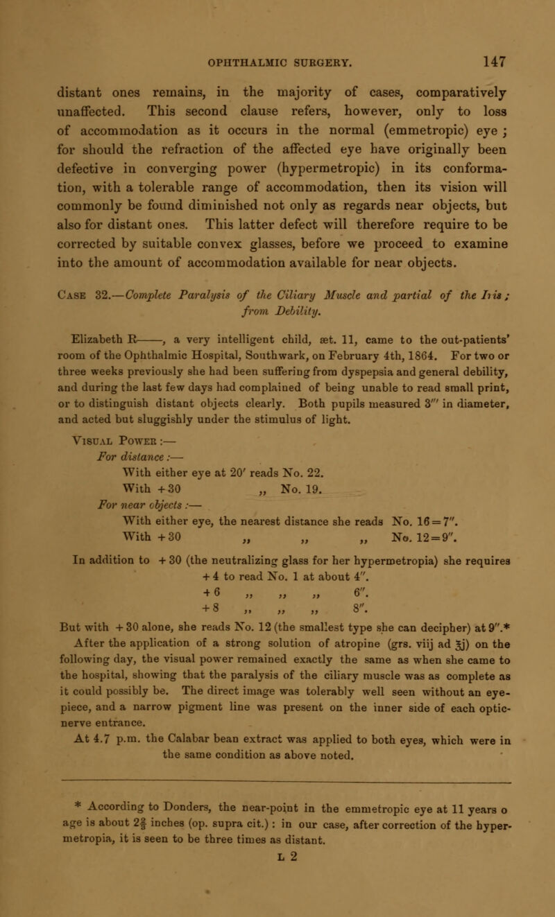 distant ones remains, in the majority of cases, comparatively unaffected. This second clause refers, however, only to loss of accommodation as it occurs in the normal (emmetropic) eye ; for should the refraction of the affected eye have originally been defective in converging power (hypermetropic) in its conforma- tion, with a tolerable range of accommodation, then its vision will commonly be found diminished not only as regards near objects, but also for distant ones. This latter defect will therefore require to be corrected by suitable convex glasses, before we proceed to examine into the amount of accommodation available for near objects. Case 32.—Complete Paralysis of the Ciliary Muscle and partial of the his ; from Debility. Elizabeth E , a very intelligent child, aet. 11, came to the out-patients' room of the Ophthalmic Hospital, Southwark, on February 4th, 1864. For two or three weeks previously she had been suffering from dyspepsia and general debility, and during the last few days had complaiued of being unable to read small print, or to distinguish distant objects clearly. Both pupils measured 3' in diameter, and acted but sluggishly under the stimulus of light. Visual Power :— For distance :—- With either eye at 20' reads No. 22. With +30 „ No. 19. For near objects :— With either eye, the nearest distance she reads No. 16 = 7. With +30 „ „ „ No. 12 = 9. In addition to + 30 (the neutralizing glass for her hypermetropia) she requires + 4 to read No. 1 at about 4. + 6 „ „ „ 6. + 8 „ „ „ 8. But with + 30 alone, she reads No. 12 (the smallest type she can decipher) at 9.* After the application of a strong solution of atropine (grs. viij ad 3j) on the following day, the visual power remained exactly the same as when she came to the hospital, showing that the paralysis of the ciliary muscle was as complete as it could possibly be. The direct image was tolerably well seen without an eye- piece, and a narrow pigment line was present on the inner side of each optic- nerve entrance. At 4.7 p.m. the Calabar bean extract was applied to both eyes, which were in the same condition as above noted. * According to Donders, the near-poiut in the emmetropic eye at 11 years o age is about 2| inches (op. supra cit.): in our case, after correction of the hyper- metropia, it is seen to be three times as distant. L 2