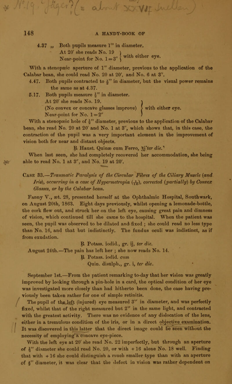 / 4.37 ,, Both pupils measure 1' in diameter. At 20' she reads No. 19 ) xt • j. r -v i o» t with either eye. Near-point for N o. 1 = 3 ) J With a stenopeic aperture of 1' diameter, previous to the application of the Calabar bean, she could read No. 20 at 20', and No. 6 at 3''. 4.47. Both pupils contracted to £' in diameter, but the visual power remains the same as at 4.37. 5.17. Both pupils measure $' in diameter. At 20' she reads No. 19. ) (No convex or concave glasses improve) > with either eye. Near-point for No. 1 = 2 ) With a stenopseic hole of $' diameter, previous to the application of the Calabar bean, she read No. 20 at 20' and No. 1 at 3, which shows that, in this case, the contraction of the pupil was a very important element in the improvement of vision both for near and distant objects. ]£> Haust. Quinse cum Ferro, ^]ter dieS When last seen, she had completely recovered her accommodation, she being able to read No. 1 at 3, and No. 19 at 20'. Case 33.—Traumatic Paralysis of the Circular Fibres of the Ciliary Muscle (and Iris), occurring in a case of Hypermetropia (■£?), corrected (partially) by Convex Glasses, or by the Calabar bean. Fanny V., get. 28, presented herself a6 the Ophthalmic Hospital, Southwark, on August 20th, 1863. Eight days previously, whilst opening a lemonade-bottle, the cork flew out, and struck her on the left eye, causing great pain and dimness of vision, which continued till she came to the hospital. When the patient was seen, the pupil was observed to be dilated and fixed ; she could read no less type than No. 16, and that but indistinctly. The fundus oculi was indistinct, as if from exudation. P> Potass, iodid., gr. ij, ter die. August 24th.—The pain has left her ; she now reads No. 14. |i Potass, iodid. cum Quin. disulpb., gr. i, ter die. September 1st.—From the patient remarking to-day that her vision was greatly improved by looking through a pin-hole in a card, the optical condition of her eye was investigated more closely than had hitherto been done, the case having pre- viously been taken rather for one of simple retinitis. The pupil of th&left (injured) eye measured 3' in diameter, and was perfectly fixed, whilst that of the right measured but 2 in the same light, and contracted with the greatest activity. There was no evidence of any dislocation of the lens, either in a tremulous condition of the iris, or in a direct objective examination. It was discovered in this latter that the direct image could be seen without the necessity of employing a concave eye-piece. With the left eye at 20' she read No. 22 imperfectly, but through an aperture of i' diameter she could rend No. 20, or with +16 alone No. 18 well. Finding that with +16 she could distinguish a much smaller type than with an aperture of $' diameter, it was clear that the defect in vision was rather dependent on