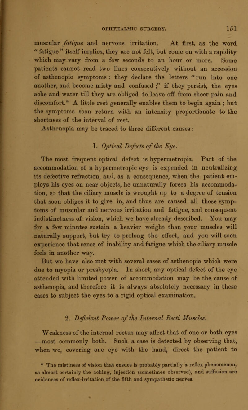 muscular fatigue and nervous irritation. At first, as the word  fatigue  itself implies, they are not felt, but come on with a rapidity which may vary from a few seconds to an hour or more. Some patients cannot read two lines consecutively without an accession of asthenopic symptoms: they declare the letters run into one another, and become misty and confused ; if they persist, the eyes ache and water till they are obliged to leave off from sheer pain and discomfort.'' A little rest generally enables them to begin again; but the symptoms soon return with an intensity proportionate to the shortness of the interval of rest. Asthenopia may be traced to three different causes: 1. Optical Defects of the Eye. The most frequent oj)tical defect is hypermetropia. Part of the accommodation of a hypermetropic eye is expended in neutralizing its defective refraction, arid, as a consequence, when the patient em- ploys his eyes on near objects, he unnaturally forces his accommoda- tion, so that the ciliary muscle is wrought up to a degree of tension that soon obliges it to give in, and thus are caused all those symp- toms of muscular and nervous irritation and fatigue, and consequent indistinctness of vision, which we have already described. You may for a few minutes sustain a heavier weight than your muscles will naturally support, but try to prolong the effort, and you will soon experience that sense of inability and fatigue which the ciliary muscle feels in another way. But we have also met with several cases of asthenopia which were due to myopia or presbyopia. In short, any optical defect of the eye attended with limited power of accommodation may be the cause of asthenopia, and therefore it is always absolutely necessary in these cases to subject the eyes to a rigid optical examination. 2. Deficient Power of the Internal Recti Muscles. Weakness of the internal rectus may affect that of one or both eyes —most commonly both. Such a case is detected by observing that, when we, covering one eye with the hand, direct the patient to * The mistiness of vision that ensues is probably partially a reflex phenomenon, as almost certainly the aching, injection (sometimes observed), and suffusion are evidences of reflex-irritation of the fifth and sympathetic nerves.