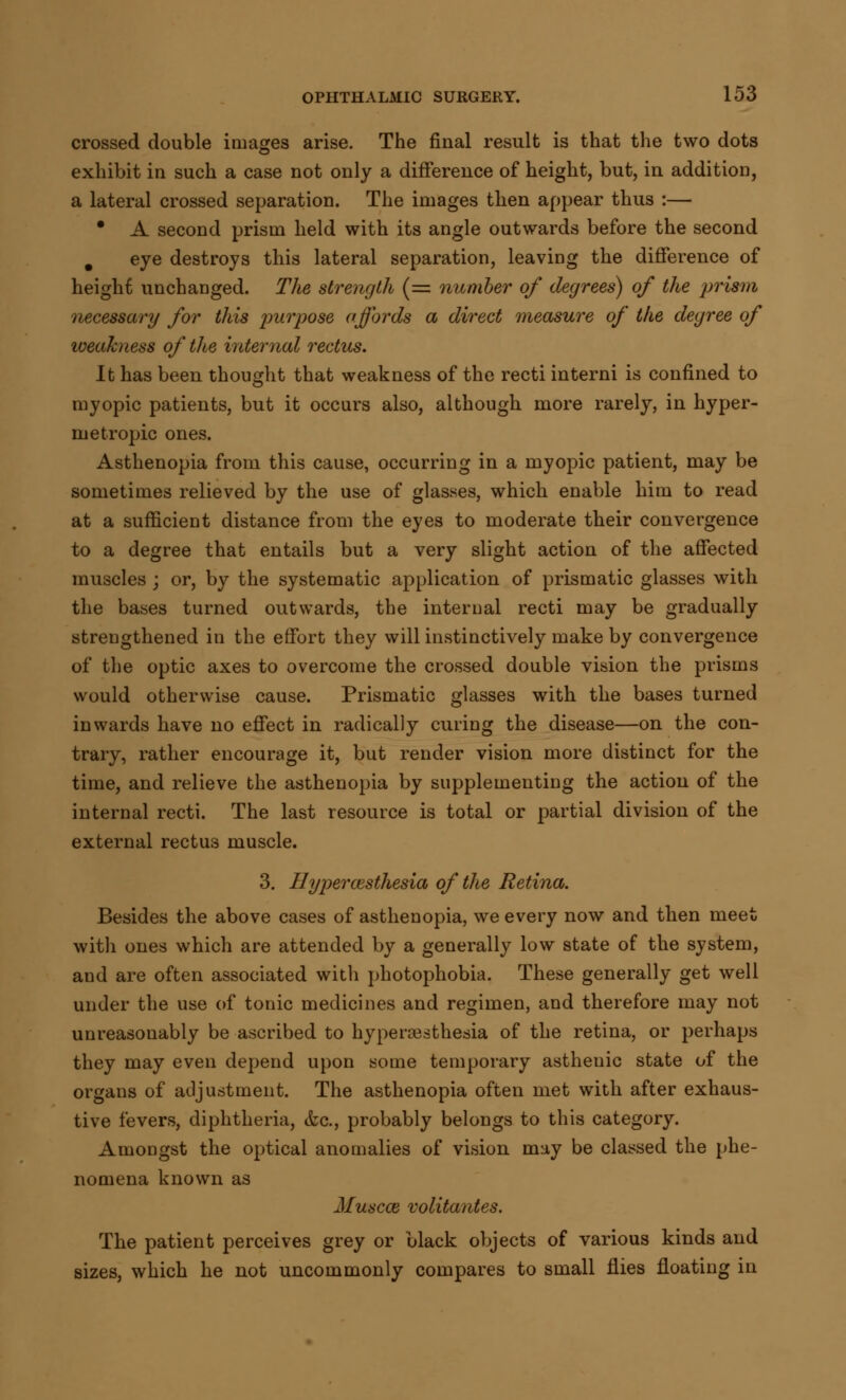 crossed double images arise. The final result is that the two dots exhibit in such a case not only a difference of height, but, in addition, a lateral crossed separation. The images then appear thus :— * A second prism held with its angle outwards before the second m eye destroys this lateral separation, leaving the difference of height unchanged. The strength (= number of degrees) of the prism necessary for this purpose affords a direct measure of the degree of loeahness of the internal rectus. It has been thought that weakness of the recti interni is confined to myopic patients, but it occurs also, although more rarely, in hyper- metropic ones. Asthenopia from this cause, occurring in a myopic patient, may be sometimes relieved by the use of glasses, which enable him to read at a sufficient distance from the eyes to moderate their convergence to a degree that entails but a very slight action of the affected muscles ; or, by the systematic application of prismatic glasses with the bases turned outwards, the internal recti may be gradually strengthened in the effort they will instinctively make by convergence of the optic axes to overcome the crossed double vision the prisms would otherwise cause. Prismatic glasses with the bases turned inwards have no effect in radically curing the disease—on the con- trary, rather encourage it, but render vision more distinct for the time, and relieve the asthenopia by supplementing the action of the internal recti. The last resource is total or partial division of the external rectus muscle. 3. Hyperesthesia of the Retina. Besides the above cases of asthenopia, we every now and then meet with ones which are attended by a generally low state of the system, and are often associated with photophobia. These generally get well under the use of tonic medicines and regimen, and therefore may not unreasonably be ascribed to hypercesthesia of the retina, or perhaps they may even depend upon some temporary asthenic state of the organs of adjustment. The asthenopia often met with after exhaus- tive fevers, diphtheria, &c, probably belongs to this category. Amongst the optical anomalies of vision may be classed the phe- nomena known as Muscat volitantes. The patient perceives grey or black objects of various kinds and sizes, which he not uncommonly compares to small flies floating in