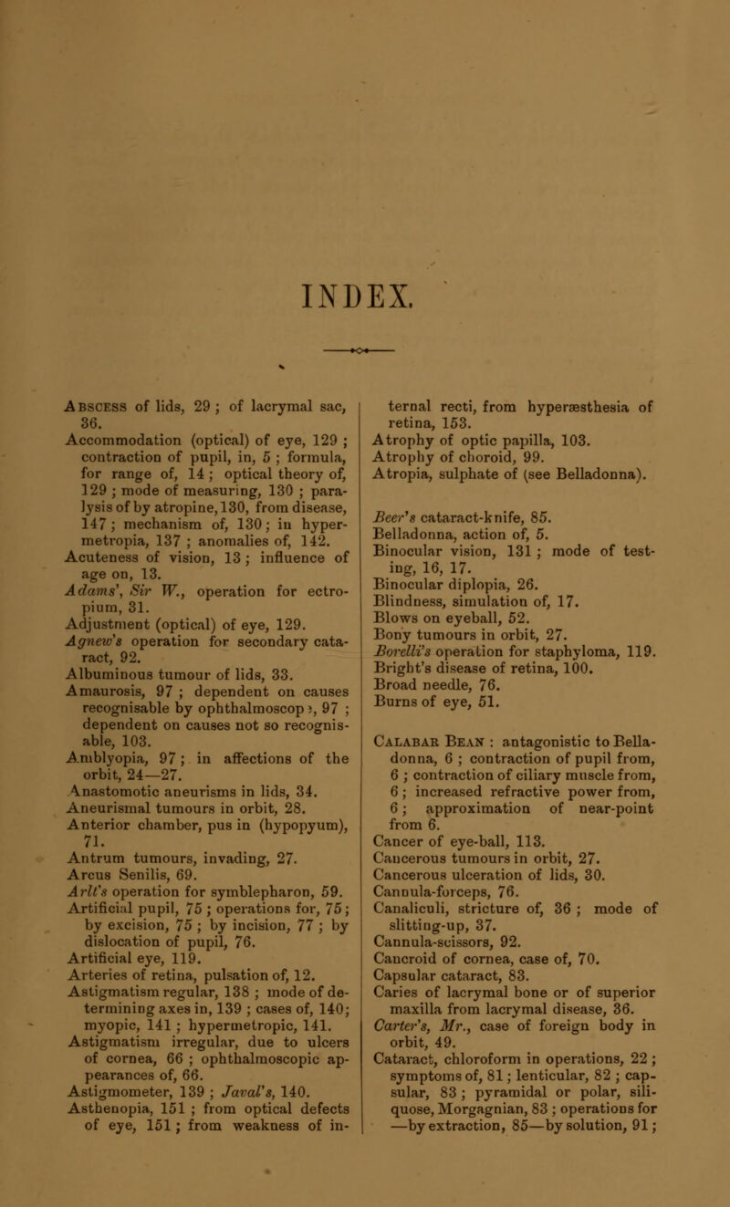 INDEX. Abscess of lids, 29 ; of lacrymal sac, 36. Accommodation (optical) of eye, 129 ; contraction of pupil, in, 5 ; formula, for range of, 14 ; optical theory of, 129 ; mode of measuring, 130 ; para- lysis of by atropine, 130, from disease, 147; mechanism of, 130; in hyper- metropia, 137 ; anomalies of, 142. Acuteness of vision, 13 ; influence of age on, 13. Adams', Sir W., operation for ectro- pion, 31. Adjustment (optical) of eye, 129. Agnew's operation for secondary cata- ract, 92. Albuminous tumour of lids, 33. Amaurosis, 97 ; dependeut on causes recognisable by ophthalmoscop i, 97 ; dependent on causes not so recognis- able, 103. Amblyopia, 97; in affections of the orbit, 24—27. Anastomotic aneurisms in lids, 34. Aneurismal tumours in orbit, 28. Anterior chamber, pus in (hypopyum), 71. Antrum tumours, invading, 27. Arcus Senilis, 69. Arlt's operation for symblepharon, 59. Artificial pupil, 75 ; operations for, 75; by excision, 75 ; by incision, 77 ; by dislocation of pupil, 76. Artificial eye, 119. Arteries of retina, pulsation of, 12. Astigmatism regular, 138 ; mode of de- termining axes in, 139 ; cases of, 140; myopic, 141 ; hypermetropic, 141. Astigmatism irregulai-, due to ulcers of cornea, 66 ; ophthalmoscopic ap- pearances of, 66. Astigmometer, 139 ; JavaVs, 140. Asthenopia, 151 ; from optical defects of eye, 151; from weakness of in- ternal recti, from hyperesthesia of retina, 153. Atrophy of optic papilla, 103. Atrophy of choroid, 99. Atropia, sulphate of (see Belladonna). Beer's cataract-knife, 85. Belladonna, action of, 5. Binocular vision, 131 ; mode of test- ing, 16, 17. Binocular diplopia, 26. Blindness, simulation of, 17. Blows on eyeball, 52. Bony tumours in orbit, 27. Borelli's operation for staphyloma, 119. Bright's disease of retina, 100. Broad needle, 76. Burns of eye, 51. Calabar Bean : antagonistic to Bella- donna, 6 ; contraction of pupil from, 6 ; contraction of ciliary muscle from, 6 ; increased refractive power from, 6; approximation of near-point from 6. Cancer of eye-ball, 113. Cancerous tumours in orbit, 27. Cancerous ulceration of lids, 30. Cannula-forceps, 76. Canaliculi, stricture of, 36 ; mode of slitting-up, 37. Cannula-scissors, 92. Cancroid of cornea, case of, 70. Capsular cataract, 83. Caries of lacrymal bone or of superior maxilla from lacrymal disease, 36. Carter's, Mr., case of foreign body in orbit, 49. Cataract, chloroform in operations, 22; symptoms of, 81; lenticular, 82 ; cap- sular, 83 ; pyramidal or polar, sili- quose, Morgagnian, 83 ; operations for —by extraction, 85—by solution, 91;