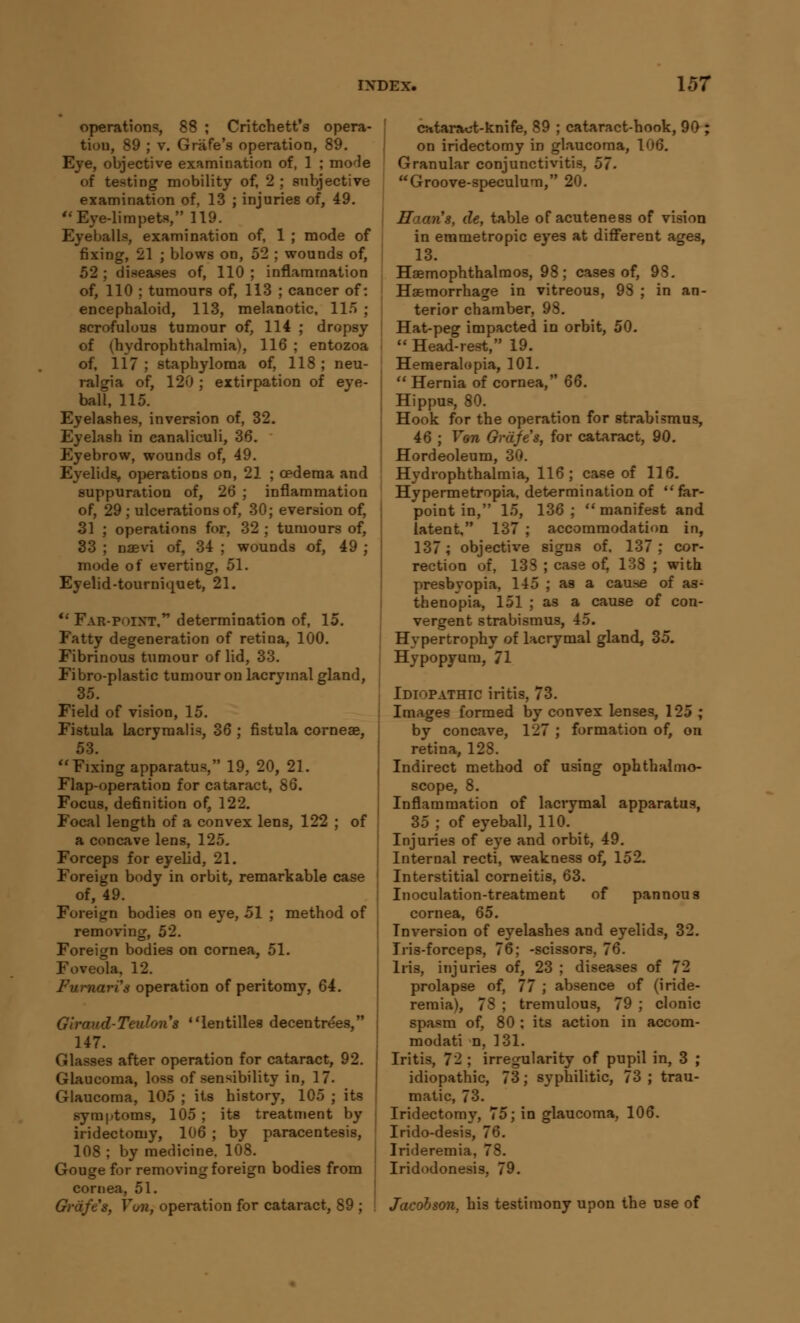 operations, 88 ; Critchett's opera- tiou, 89 ; v. Grafe's operation, 89. Eye, objective examination of, 1 ; mode of testing mobility of, 2 ; subjective examination of, 13 ; injuries of, 49. Eye-limpets, 119. Eyeballs, examination of, 1 ; mode of fixing, 21 ; blows on, 52 ; wounds of, 52 ; diseases of, 110 ; inflammation of, 110 ; tumours of, 113 ; cancer of: encephaloid, 113, melanotic, ll/» ; scrofulous tumour of, 114 ; dropsy \ of (hydrophthalmia), 116 ; entozoa of, 117 ; staphyloma of, 118 ; neu- ralgia of, 120 ; extirpation of eye- : ball, 115. Eyelashes, inversion of, 32. Eyelash in canaliculi, 36. Eyebrow, wounds of, 49. Eyelids, operations on, 21 ; cpdema and suppuration of, 26 ; inflammation of, 29 ; ulcerations of, 30; eversion of, 31 ; operations for, 32 ; tumours of, 33 ; naevi of, 34 ; wounds of, 49 ; mode of everting, 51. Eyelid-tourniquet, 21. u Far-poixt, determination of, 15. Fatty degeneration of retina, 100. Fibrinous tumour of lid, 33. Fibro-plastic tumour on lacryinal gland, 35. Field of vision, 15. Fistula lacrymalis, 36 ; fistula corneae, 53. Fixing apparatus, 19, 20, 21. Flap-operation for cataract, 86. Focus, definition of, 122. Focal length of a convex lens, 122 ; of a concave lens, 125. Forceps for eyelid, 21. Foreign body in orbit, remarkable case of, 49. Foreign bodies on eye, 51 ; method of removing, 52. Foreign bodies on cornea, 51. Foveola, 12. Fumari's operation of peritomy, 64. Glraud-Teulons lentilles decentrees, 147. Glasses after operation for cataract, 92. Glaucoma, loss of sensibility in, 17. Glaucoma, 105 ; its history, 105 ; its symptoms, 105 ; its treatment by iridectomy, 106 ; by paracentesis, 108 ; by medicine. 108. Gouge for removing foreign bodies from cornea, 51. Gvafes, Von, operation for cataract, 89 ; cataract-knife, 89 ; cataract-hook, 90 ; on iridectomy in glaucoma, 106. Granular conjunctivitis. 57. Groove-speculum, 20. Hcum's, de, table of acuteness of vision in emmetropic eyes at different ages, 13. Hsemophthalmos, 98; cases of, 98. Haemorrhage in vitreous, 98 ; in an- terior chamber, 98. Hat-peg impacted in orbit, 50.  Head-rest, 19. Hemeralopia, 101.  Hernia of cornea, Q6. Hippus, 80. Hook for the operation for strabismus, 46 ; Von Gvafes, for cataract, 90. Hordeoleum, 30. Hydrophthalmia, 116; case of 116. Hypermetropia, determination of  far- point in, 15, 136; manifest and latent, 137 ; accommodation in, 137; objective signs of, 137; cor- rection of, 138 ; case of, 138 ; with presbyopia, 145 ; as a cause of as- thenopia, 151 ; as a cause of con- vergent strabismus, 45. Hypertrophy of lacrymal gland, 35. Hypopyum, 71 Idiopathic iritis, 73. Images formed by convex lenses, 125 ; by concave, 127 ; formation of, on retina, 128. Indirect method of using ophthalmo- scope, 8. Inflammation of lacrymal apparatus, 35 ; of eyeball, 110. Injuries of eye and orbit, 49. Internal recti, weakness of, 152. Interstitial corneitis, 63. Inoculation-treatment of pannous cornea, 65. Inversion of eyelashes and eyelids, 32. Iris-forceps, 76; -scissors, 76. Iris, injuries of, 23 ; diseases of 72 prolapse of, 77 ; absence of (iride- remia), 78 ; tremulous, 79 ; clonic spasm of, 80 ; its action in accom- modati n, 131. Iritis, 72 ; irregularity of pupil in, 3 ; idiopathic, 73; syphilitic, 73 ; trau- matic, 73. Iridectomy, 75; in glaucoma, 106. Irido-desis, 76. Irideremia, 78. Iridodonesis, 79. Jacobson, his testimony upon the use of