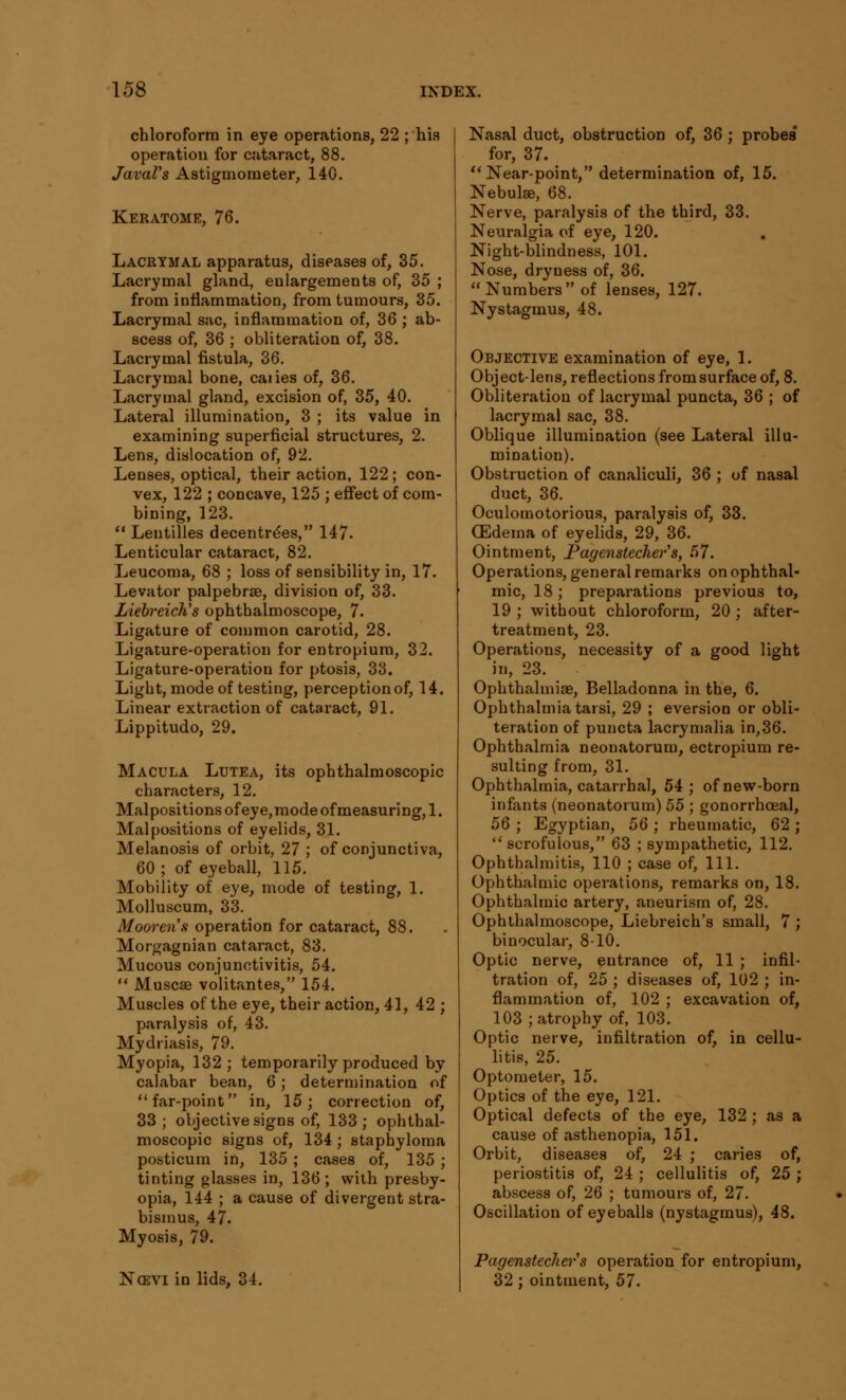 chloroform in eye operations, 22 ; his operation for cataract, 88. JavaVs Astigmometer, 140. Keratome, 76. Lacrymal apparatus, diseases of, 35. Lacrymal gland, enlargements of, 35 ; from inflammation, from tumours, 35. Lacrymal sac, inflammation of, 36 ; ab- scess of, 36 ; obliteration of, 38. Lacrymal fistula, 36. Lacrymal bone, caries of, 36. Lacrymal gland, excision of, 35, 40. Lateral illumination, 3 ; its value in examining superficial structures, 2. Lens, dislocation of, 92. Lenses, optical, their action, 122; con- vex, 122 ; concave, 125 ; effect of com- bining, 123.  Lentilles decentrdes, 147. Lenticular cataract, 82. Leucoma, 68 ; loss of sensibility in, 17. Levator palpebrse, division of, 33. Liebreich's ophthalmoscope, 7. Ligature of common carotid, 28. Ligature-operation for entropium, 32. Ligature-operation for ptosis, 33. Light, mode of testing, perception of, 14. Linear extraction of cataract, 91. Lippitudo, 29. Macula Lutea, its ophthalmoscopic characters, 12. Mai positions of eye,mode of measuring, 1. Malpositions of eyelids, 31. Melanosis of orbit, 27 ; of conjunctiva, 60; of eyeball, 115. Mobility of eye, mode of testing, 1. Molluscum, 33. Mooren's operation for cataract, 88. Morgagnian cataract, 83. Mucous conjunctivitis, 54.  Muscae volitantes, 154. Muscles of the eye, their action, 41, 42 ; paralysis of, 43. Mydriasis, 79. Myopia, 132; temporarily produced by calabar bean, 6; determination of far-point in, 15; correction of, 33; objective signs of, 133; ophthal- moscopic signs of, 134 ; staphyloma posticum in, 135 ; cases of, 135; tinting glasses in, 136; with presby- opia, 144 ; a cause of divergent stra- bismus, 47. Myosis, 79. Ncevi in lids, 34. Nasal duct, obstruction of, 36 ; probes for, 37.  Near-point, determination of, 15. Nebula,' 68. Nerve, paralysis of the third, 33. Neuralgia of eye, 120. Night-blindness, 101. Nose, dryness of, 36.  Numbers  of lenses, 127. Nystagmus, 48. Objective examination of eye, 1. Object-lens, reflections from surface of, 8. Obliteration of lacrymal puncta, 36 ; of lacrymal sac, 38. Oblique illumination (see Lateral illu- mination). Obstruction of canaliculi, 36 ; of nasal duct, 36. Oculomotorious, paralysis of, 33. 03dema of eyelids, 29, 36. Ointment, Pagenstecher's, 57. Operations, general remarks on ophthal- mic, 18; preparations previous to, 19 ; without chloroform, 20 ; after- treatment, 23. Operations, necessity of a good light in, 23. Ophthalmia, Belladonna in the, 6. Ophthalmia tarsi, 29 ; eversion or obli- teration of puncta lacrymalia in,36. Ophthalmia neonatorum, ectropium re- sulting from, 31. Ophthalmia, catarrhal, 54 ; of new-born infants (neonatorum) 55 ; gonorrhoeal, 5Q ; Egyptian, 56 ; rheumatic, 62 ; scrofulous, 63 ; sympathetic, 112. Ophthalmitis, 110 ; case of, 111. Ophthalmic operations, remarks on, 18. Ophthalmic artery, aneurism of, 28. Ophthalmoscope, Liebreich's small, 7 ; binocular, 8-10. Optic nerve, entrance of, 11 ; infil- tration of, 25 ; diseases of, 102 ; in- flammation of, 102 ; excavation of, 103 ; atrophy of, 103. Optic nerve, infiltration of, in cellu- litis, 25. Optometer, 15. Optics of the eye, 121. Optical defects of the eye, 132 ; as a cause of asthenopia, 151. Orbit, diseases of, 24 ; caries of, periostitis of, 24 ; cellulitis of, 25 ; abscess of, 26 ; tumours of, 27. Oscillation of eyeballs (nystagmus), 48. Pagenstecker's operation for entropium, 32 ; ointment, 57.