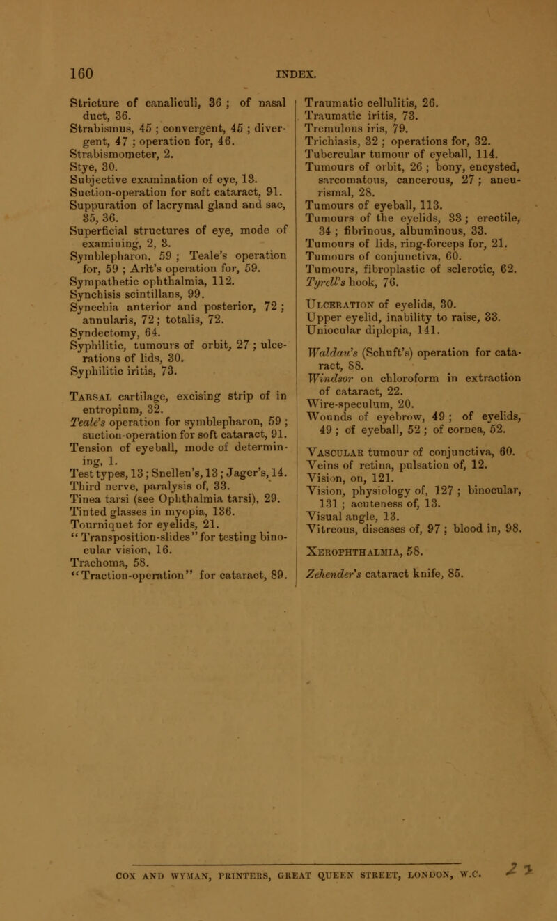 Stricture of canaliculi. 36 ; of nasal duct, 36. Strabismus, 45 ; convergent, 45 ; diver- gent, 47 ; operation for, 46. Strabismometer, 2. Stye, 30. Subjective examination of eye, 13. Suction-operation for soft cataract, 91. Suppuration of lacrymal gland and sac, 35, 36. Superficial structures of eye, mode of examining, 2, 3. Symblepharon, 59 ; Teale's operation for, 59 ; Arlt's operation for, 59. Sympathetic ophthalmia, 112. Synchisis scintillans, 99. Synechia anterior and posterior, 72 ; annularis, 72; totalis, 72. Syndectomy, 64. Syphilitic, tumours of orbit, 27 ; ulce- rations of lids, 30. Syphilitic iritis, 73. Tarsal cartilage, excising strip of in entropium, 32. Teale's operation for symblepharon, 59 ; suction-operation for soft cataract, 91. Tension of eyeball, mode of determin- ing, 1. Test types, 13; Snellen's, 13; Jager's, 14. Third nerve, paralysis of, 33. Tinea tarsi (see Ophthalmia tarsi), 29. Tinted glasses in myopia, 136. Tourniquet for eyelids, 21.  Transposition-slides for testing bino- cular vision, 16. Trachoma, 58. Traction-operation for cataract, 89. Traumatic cellulitis, 26. Traumatic iritis, 73. Tremulous iris, 79. Trichiasis, 32 ; operations for, 32. Tubercular tumour of eyeball, 114. Tumours of orbit, 26 ; bony, encysted, sarcomatous, cancerous, 27; aneu- rismal, 28. Tumours of eyeball, 113. Tumours of the eyelids, 33 ; erectile, 34 ; fibrinous, albuminous, 33. Tumours of lids, ring-forceps for, 21. Tumours of conjunctiva, 60. Tumours, fibroplastic of sclerotic, 62. TyrcWs hook, 76. Ulceration of eyelids, 30. Upper eyelid, inability to raise, 33. Uniocular diplopia, 141. Waldau's (Schuft's) operation for cata- ract, 88. Windsor on chloroform in extraction of cataract, 22. Wire-speculum, 20. Wounds of eyebrow, 49 ; of eyelids, 49 ; of eyeball, 52 ; of cornea, 52. Vascular tumour of conjunctiva, 60. Veins of retina, pulsation of, 12. Vision, on, 121. Vision, physiology of, 127 ; binocular, 131 ; acuteness of, 13. Visual angle, 13. Vitreous, diseases of, 97 ; blood in, 98. Xerophthalmia, 58. Zehenders cataract knife, 85. COX AND WYMAN, PRINTERS, GREAT QUEEN STREET, LONDON, 2y