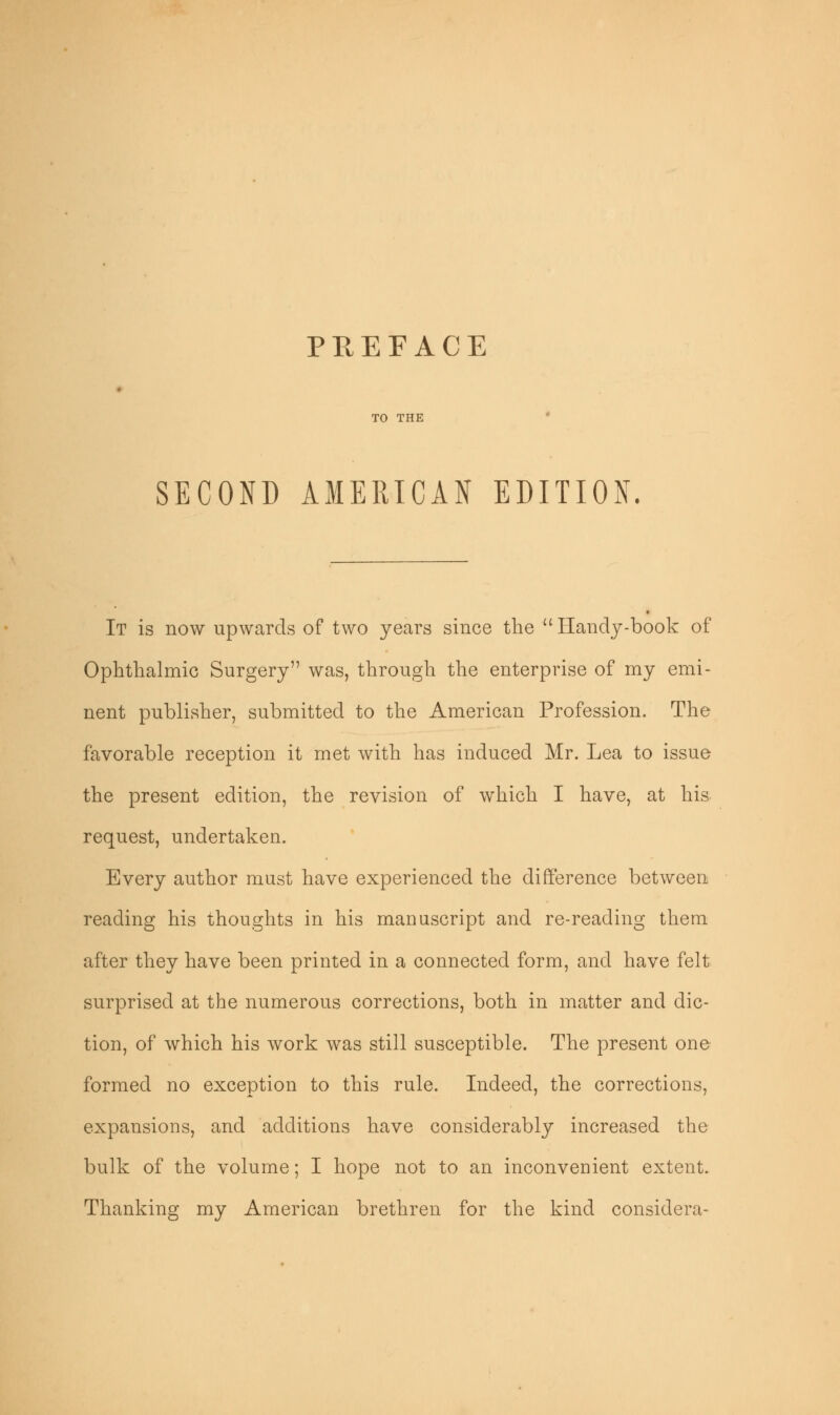 SECOND AMERICAN EDITION. It is now upwards of two years since the  Handy-book of Ophthalmic Surgery was, through the enterprise of my emi- nent publisher, submitted to the American Profession. The favorable reception it met with has induced Mr. Lea to issue the present edition, the revision of which I have, at his request, undertaken. Every author must have experienced the difference between reading his thoughts in his manuscript and re-reading them after they have been printed in a connected form, and have felt surprised at the numerous corrections, both in matter and dic- tion, of which his work was still susceptible. The present one formed no exception to this rule. Indeed, the corrections, expansions, and additions have considerably increased the bulk of the volume; I hope not to an inconvenient extent. Thanking my American brethren for the kind considera-