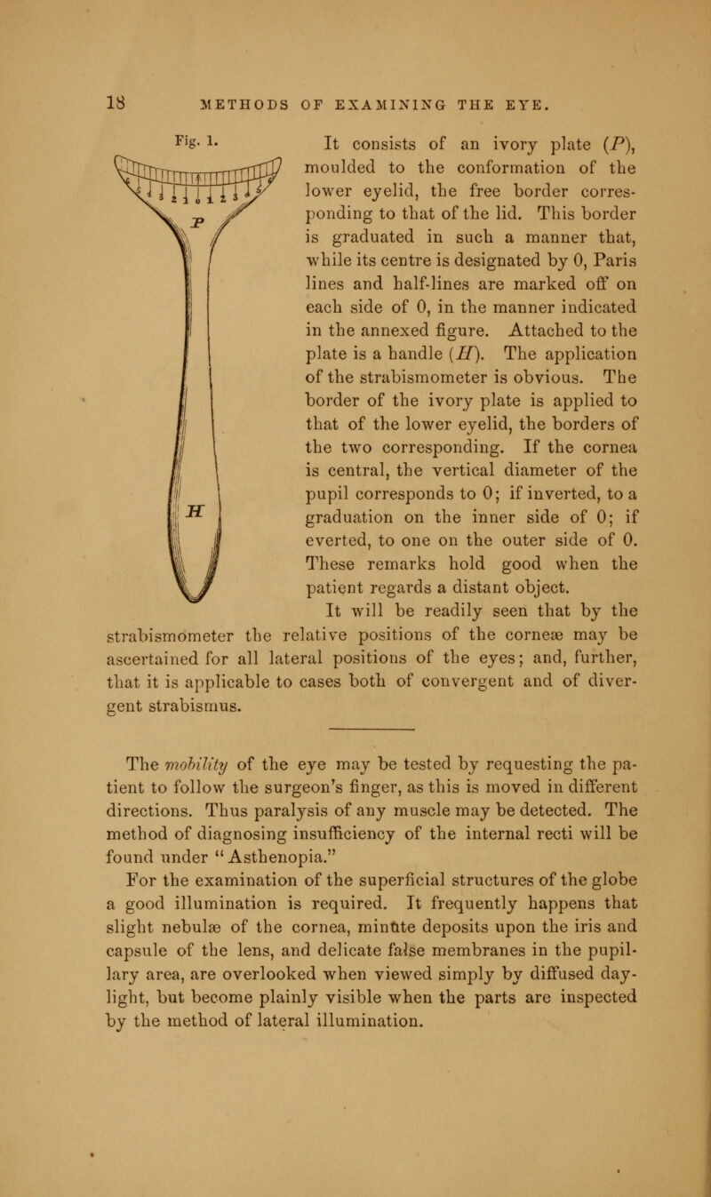 Fis- 1- It consists of an ivory plate (P), moulded to the conformation of the lower eyelid, the free border corres- ponding to that of the lid. This border is graduated in such a manner that, while its centre is designated by 0, Paris lines and half-lines are marked off on each side of 0, in the manner indicated in the annexed figure. Attached to the plate is a handle (H). The application of the strabismometer is obvious. The border of the ivory plate is applied to that of the lower eyelid, the borders of the two corresponding. If the cornea is central, the vertical diameter of the pupil corresponds to 0; if inverted, to a graduation on the inner side of 0; if everted, to one on the outer side of 0. These remarks hold good when the patient regards a distant object. It will be readily seen that by the strabismometer the relative positions of the corneas may be ascertained for all lateral positions of the eyes; and, further, that it is applicable to cases both of convergent and of diver- gent strabismus. The mobility of the eye may be tested by requesting the pa- tient to follow the surgeon's finger, as this is moved in different directions. Thus paralysis of any muscle may be detected. The method of diagnosing insufficiency of the internal recti will be found under Asthenopia. For the examination of the superficial structures of the globe a good illumination is required. It frequently happens that slight nebulas of the cornea, minute deposits upon the iris and capsule of the lens, and delicate faise membranes in the pupil- lary area, are overlooked when viewed simply by diffused day- light, but become plainly visible when the parts are inspected by the method of lateral illumination.