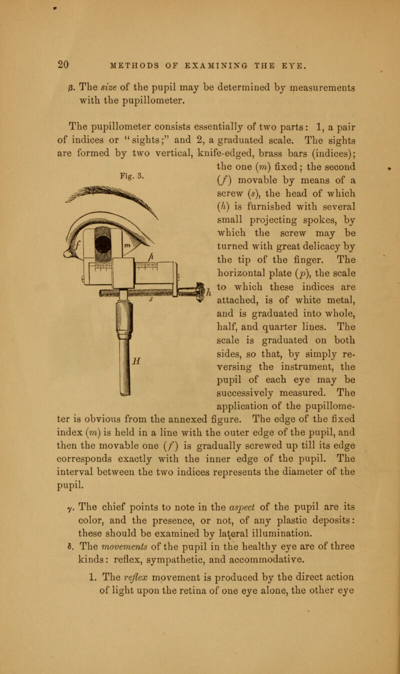 j3. The size of the pupil may be determined by measurements with the pupillometer. The pupillometer consists essentially of two parts: 1, a pair of indices or sights; and 2, a graduated scale. The sights are formed by two vertical, knife-edged, brass bars (indices); the one (m) fixed; the second (/) movable by means of a screw (s), the head of which (h) is furnished with several small projecting spokes, by which the screw may be turned with great delicacy by the tip of the finger. The horizontal plate (p), the scale to which these indices are attached, is of white metal, and is graduated into whole, half, and quarter lines. The scale is graduated on both sides, so that, by simply re- versing the instrument, the pupil of each eye may be successively measured. The application of the pupillome- ter is obvious from the annexed figure. The edge of the fixed index (m) is held in a line with the outer edge of the pupil, and then the movable one (/) is gradually screwed up till its edge corresponds exactly with the inner edge of the pupil. The interval between the two indices represents the diameter of the pupil. y. The chief points to note in the aspect of the pupil are its color, and the presence, or not, of any plastic deposits: these should be examined by lateral illumination. 5. The movements of the pupil in the healthy eye are of three kinds: reflex, sympathetic, and accommodative. 1. The reflex movement is produced by the direct action of light upon the retina of one eye alone, the other eye