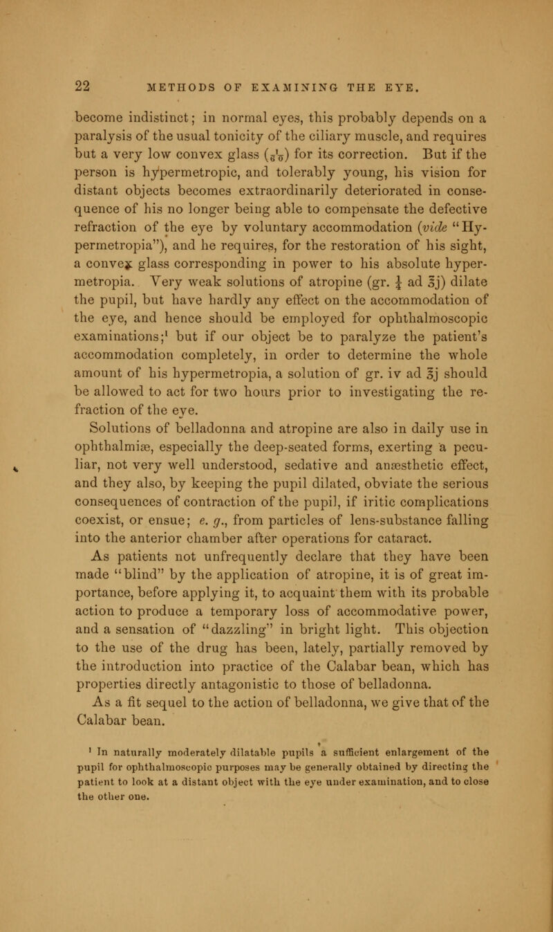 become indistinct; in normal eyes, this probably depends on a paralysis of the usual tonicity of the ciliary muscle, and requires but a very low convex glass (gV) f°r its correction. But if the person is hypermetropic, and tolerably young, his vision for distant objects becomes extraordinarily deteriorated in conse- quence of his no longer being able to compensate the defective refraction of the eye by voluntary accommodation {vide Hy- permetropia), and he requires, for the restoration of his sight, a convex glass corresponding in power to his absolute hyper- metropia. Yery weak solutions of atropine (gr. \ ad 3j) dilate the pupil, but have hardly any effect on the accommodation of the eye, and hence should be employed for ophthalmoscopic examinations;1 but if our object be to paralyze the patient's accommodation completely, in order to determine the whole amount of his hypermetropia, a solution of gr. iv ad 3j should be allowed to act for two hours prior to investigating the re- fraction of the eye. Solutions of belladonna and atropine are also in daily use in ophthalmiae, especially the deep-seated forms, exerting a pecu- liar, not very well understood, sedative and anaesthetic effect, and they also, by keeping the pupil dilated, obviate the serious consequences of contraction of the pupil, if iritic complications coexist, or ensue; e. g., from particles of lens-substance falling into the anterior chamber after operations for cataract. As patients not unfrequently declare that they have been made blind by the application of atropine, it is of great im- portance, before applying it, to acquaint them with its probable action to produce a temporary loss of accommodative power, and a sensation of dazzling in bright light. This objection to the use of the drug has been, lately, partially removed by the introduction into practice of the Calabar bean, which has properties directly antagonistic to those of belladonna. As a fit sequel to the action of belladonna, we give that of the Calabar bean. 1 In naturally moderately dilatable pupils a sufficient enlargement of the pupil for ophthalmoscopic purposes may be generally obtained by directing the patient to look at a distant object with the eye under examination, and to close the other one.