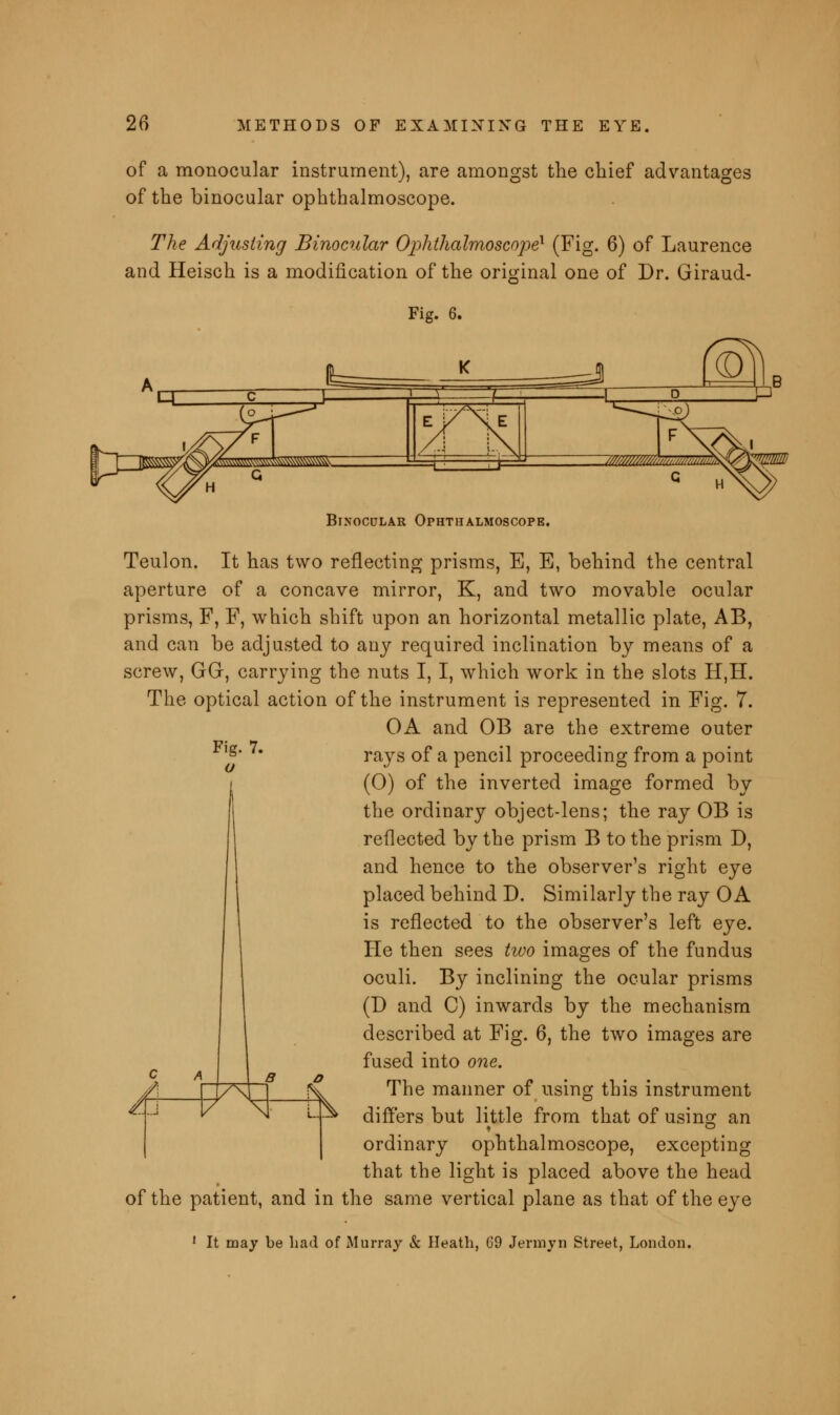 of a monocular instrument), are amongst the chief advantages of the binocular ophthalmoscope. The Adjusting Binocular Ophthalmoscope1 (Fig. 6) of Laurence and Heisch is a modification of the original one of Dr. Giraud- Fig. 6. Binocular Ophthalmoscope. Teulon. It has two reflecting prisms, E, E, behind the central aperture of a concave mirror, K, and two movable ocular prisms, F, F, which shift upon an horizontal metallic plate, AB, and can be adjusted to any required inclination by means of a screw, GGr, carrying the nuts I, I, which work in the slots H,H. The optical action of the instrument is represented in Fig. 7. OA and OB are the extreme outer rays of a pencil proceeding from a point (O) of the inverted image formed by the ordinary object-lens; the ray OB is reflected by the prism B to the prism D, and hence to the observer's right eye placed behind D. Similarly the ray OA is reflected to the observer's left eye. He then sees two images of the fundus oculi. By inclining the ocular prisms (D and C) inwards by the mechanism described at Fig. 6, the two images are fused into one. The manner of using this instrument differs but little from that of usin^ an ordinary ophthalmoscope, excepting that the light is placed above the head of the patient, and in the same vertical plane as that of the eye 1 It may be had of Murray & Heath, G9 Jermyn Street, London.