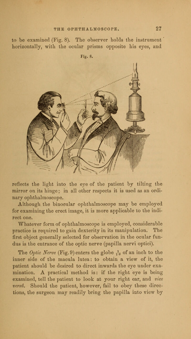 to be examined (Fig. 8). The observer holds the instrument horizontally, with the ocular prisms opposite his eyes, and Fig. 8. reflects the light into the eye of the patient by tilting the mirror on its hinge; in all other respects it is used as an ordi- nary ophthalmoscope. Although the binocular ophthalmoscope may be employed for examining the erect image, it is more applicable to the indi- rect one. Whatever form of ophthalmoscope is employed, considerable practice is required to gain dexterity in its manipulation. The first object generally selected for observation in the ocular fun- dus is the entrance of the optic nerve (papilla nervi optici). The Optic Nerve (Fig. 9) enters the globe T*o of an inch to the inner side of the macula lutea: to obtain a view of it, the patient should be desired to direct inwards the eye under exa- mination. A practical method is: if the right eye is being examined, tell the patient to look at your right ear, and vice versa. Should the patient, however, fail to obey these direc- tions, the surgeon may readily bring the papilla into view by