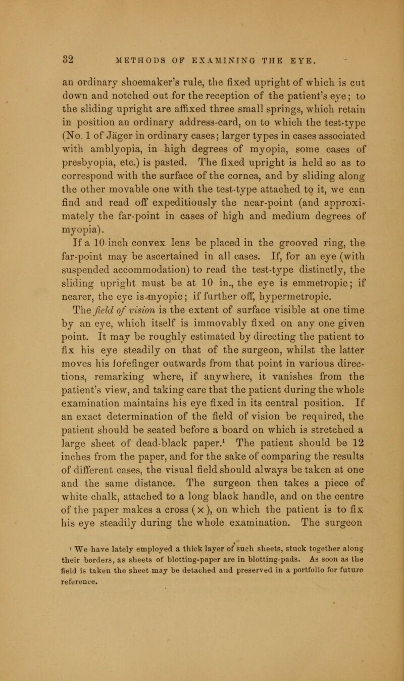 an ordinary shoemaker's rule, the fixed upright of which is cut down and notched out for the reception of the patient's eye; to the sliding upright are affixed three small springs, which retain in position an ordinary address-card, on to which the test-type (No. 1 of Jager in ordinary cases; larger types in cases associated with amblyopia, in high degrees of myopia, some cases of presbyopia, etc.) is pasted. The fixed upright is held so as to correspond with the surface of the cornea, and by sliding along the other movable one with the test-type attached to it, we can find and read off expeditiously the near-point (and approxi- mately the far-point in cases of high and medium degrees of myopia). If a 10-inch convex lens be placed in the grooved ring, the far-point may be ascertained in all cases. If, for an eye (with suspended accommodation) to read the test-type distinctly, the sliding upright must be at 10 in., the eye is emmetropic; if nearer, the eye is myopic; if further off, hypermetropic. The field of vision is the extent of surface visible at one time by an eye, which itself is immovably fixed on any one given point. It may be roughly estimated by directing the patient to fix his eye steadily on that of the surgeon, whilst the latter moves his forefinger outwards from that point in various direc- tions, remarking where, if anywhere, it vanishes from the patient's view, and taking care that the patient during the whole examination maintains his eye fixed in its central position. If an exact determination of the field of vision be required, the patient should be seated before a board on which is stretched a large sheet of dead-black paper.1 The patient should be 12 inches from the paper, and for the sake of comparing the results of different cases, the visual field should always be taken at one and the same distance. The surgeon then takes a piece of white chalk, attached to a long black handle, and on the centre of the paper makes a cross (x), on which the patient is to fix his eye steadily during the whole examination. The surgeon 1 We have lately employed a thick layer of such sheets, stuck together along their borders, as sheets of blotting-paper are in blotting-pads. As soon as the field is taken the sheet may be detached and preserved in a portfolio for future reference.