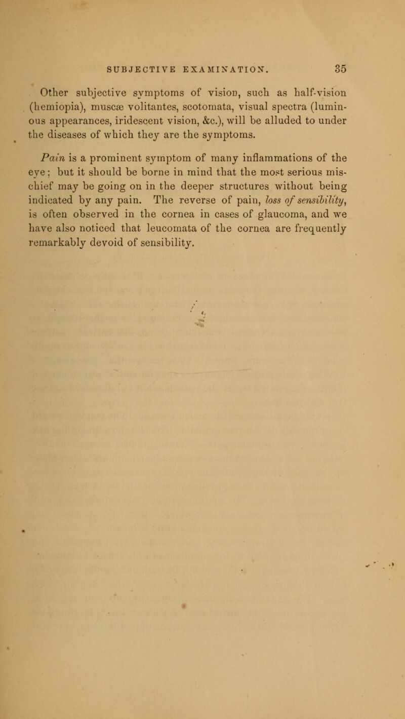 Other subjective symptoms of visioo, such as half-vision (hemiopia), muscas volitantes, scotomata, visual spectra (lumin- ous appearances, iridescent vision, &c), will be alluded to under the diseases of which they are the symptoms. Pain is a prominent symptom of many inflammations of the eye; but it should be borne in mind that the most serious mis- chief may be going on in the deeper structures without being indicated by any pain. The reverse of pain, loss of sensibility, is often observed in the cornea in cases of glaucoma, and we have also noticed that leucomata of the cornea are frequently remarkably devoid of sensibility.