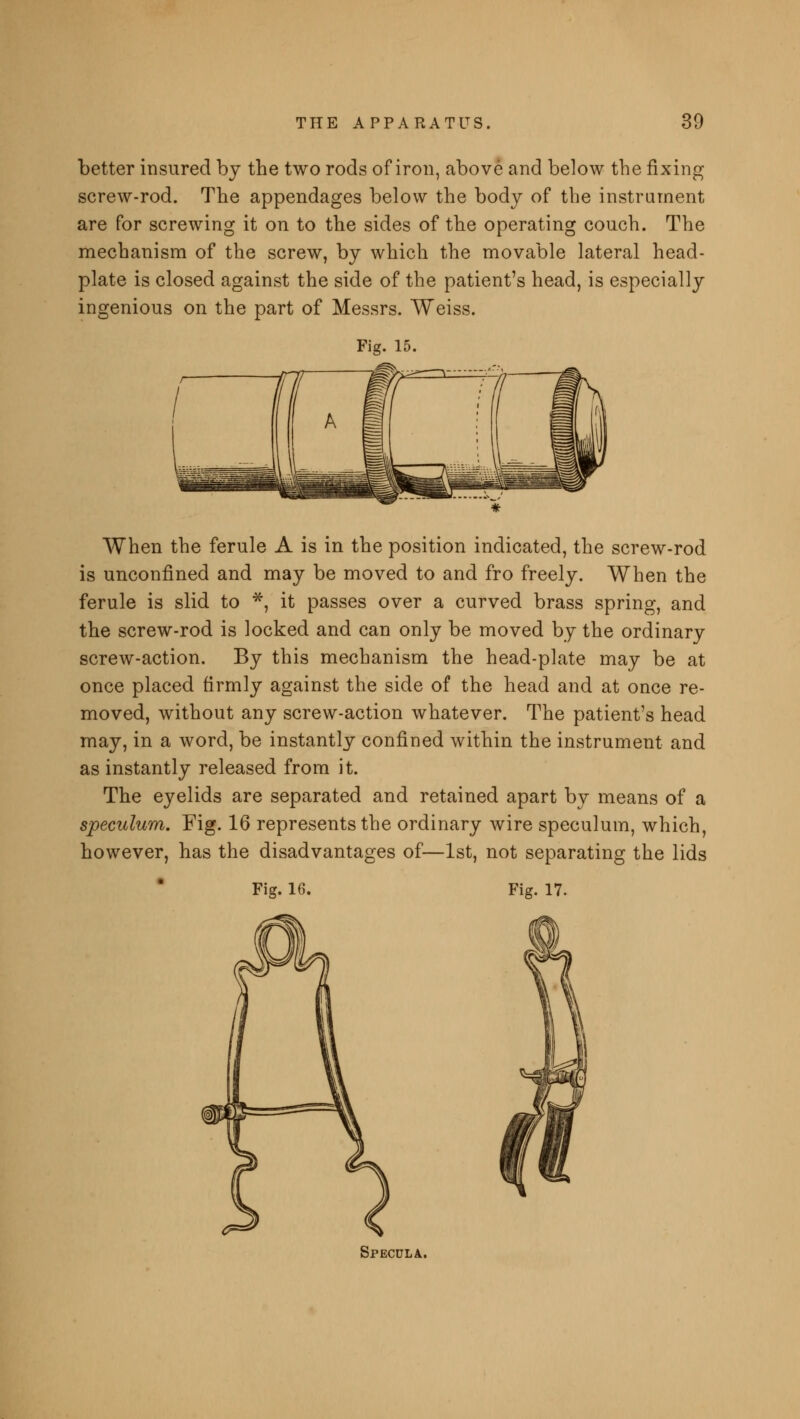 better insured by the two rods of iron, above and below the fixing screw-rod. The appendages below the body of the instrument are for screwing it on to the sides of the operating couch. The mechanism of the screw, by which the movable lateral head- plate is closed against the side of the patient's head, is especially ingenious on the part of Messrs. Weiss. Fig. 15. When the ferule A is in the position indicated, the screw-rod is unconflned and may be moved to and fro freely. When the ferule is slid to *, it passes over a curved brass spring, and the screw-rod is locked and can only be moved by the ordinary screw-action. By this mechanism the head-plate may be at once placed firmly against the side of the head and at once re- moved, without any screw-action whatever. The patient's head may, in a word, be instantly confined within the instrument and as instantly released from it. The eyelids are separated and retained apart by means of a speculum. Fig. 16 represents the ordinary wire speculum, which, however, has the disadvantages of—1st, not separating the lids Fig. 16. Fig. 17. Specula.