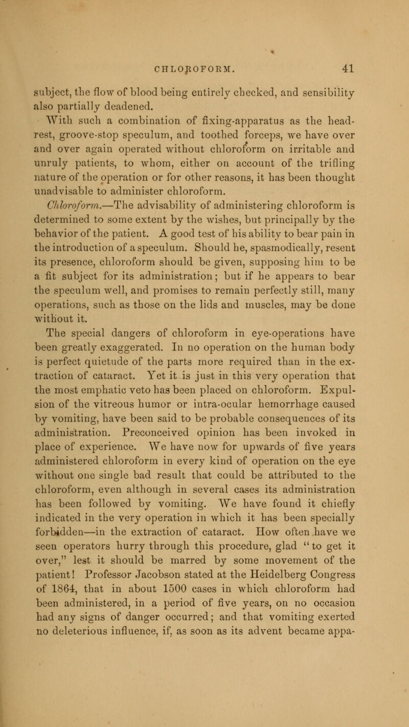 subject, the flow of blood being entirely checked, and sensibility also partially deadened. With such a combination of fixing-apparatus as the head- rest, groove-stop speculum, and toothed forceps, we have over and over again operated without chloroform on irritable and unruly patients, to whom, either on account of the trifling nature of the operation or for other reasons, it has been thought unadvisable to administer chloroform. Chloroform.—The advisability of administering chloroform is determined to some extent by the wishes, but principally by the behavior of the patient. A good test of his ability to bear pain in the introduction of a speculum. Should he, spasmodically, resent its presence, chloroform should be given, supposing him to be a fit subject for its administration; but if he appears to bear the speculum well, and promises to remain perfectly still, many operations, such as those on the lids and muscles, may be done without it. The special dangers of chloroform in eye-operations have been greatly exaggerated. In no operation on the human body is perfect quietude of the parts more required than in the ex- traction of cataract. Yet it is just in this very operation that the most emphatic veto has been placed on chloroform. Expul- sion of the vitreous humor or intra-ocular hemorrhage caused by vomiting, have been said to be probable consequences of its administration. Preconceived opinion has been invoked in place of experience. We have now for upwards of five years administered chloroform in every kind of operation on the eye without one single bad result that could be attributed to the chloroform, even although in several cases its administration has been followed by vomiting. We have found it chiefly indicated in the very operation in which it has been specially forbidden—in the extraction of cataract. How often have we seen operators hurry through this procedure, glad  to get it over, lest it should be marred by some movement of the patient! Professor Jacobson stated at the Heidelberg Congress of 1864, that in about 1500 cases in which chloroform had been administered, in a period of five years, on no occasion had any signs of danger occurred; and that vomiting exerted no deleterious influence, if, as soon as its advent became appa-