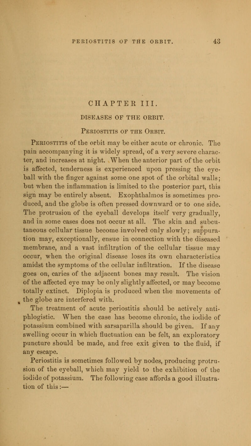 CHAPTER III. DISEASES OF THE ORBIT. Periostitis of the Orbit. Periostitis of the orbit may be either acute or chronic. The pain accompanying it is widely spread, of a very severe charac- ter, and increases at night. When the anterior part of the orbit is affected, tenderness is experienced upon pressing the eye- ball with the finger against some one spot of the orbital walls; but wThen the inflammation is limited to the posterior part, this sign may be entirely absent. Exophthalmos is sometimes pro- duced, and the globe is often pressed downward or to one side. The protrusion of the eyeball develops itself very gradually, and in some cases does not occur at all. The skin and subcu- taneous cellular tissue become involved only slowly; suppura- tion may, exceptionally, ensue in connection with the diseased membrane, and a vast infiltration of the cellular tissue may occur, when the original disease loses its own characteristics amidst the symptoms of the cellular infiltration. If the disease goes on, caries of the adjacent bones may result. The vision of the affected eye may be only slightly affected, or may become totally extinct. Diplopia is produced when the movements of the globe are interfered with. The treatment of acute periostitis should be actively anti- phlogistic. When the case has become chronic, the iodide of potassium combined with sarsaparilla should be given. If any swelling occur in which fluctuation can be felt, an exploratory puncture should be made, and free exit given to the fluid, if any escape. Periostitis is sometimes followed by nodes, producing protru- sion of the eyeball, which may yield to the exhibition of the iodide of potassium. The following case affords a good illustra- tion of this:—