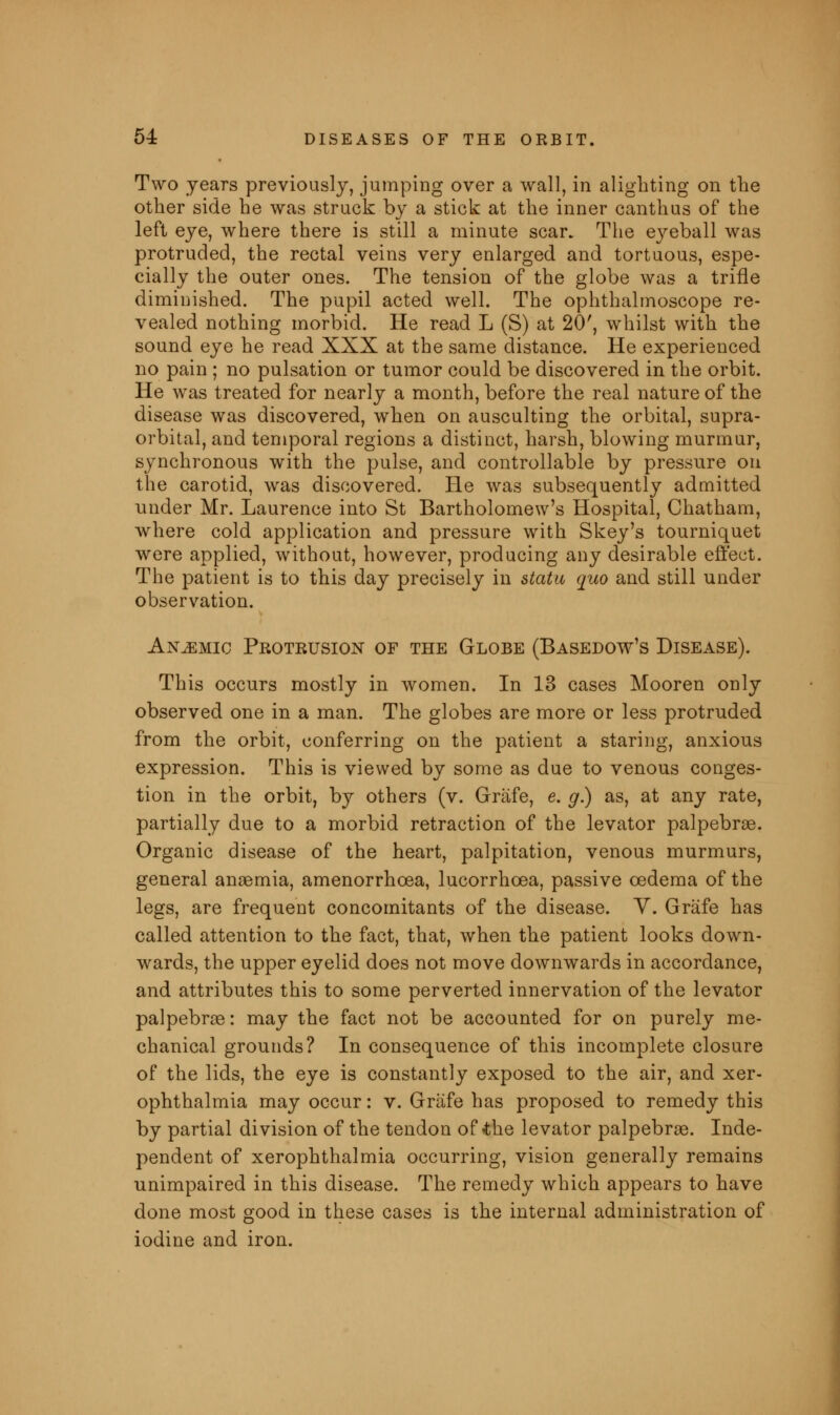 Two years previously, jumping over a wall, in alighting on the other side he was struck by a stick at the inner canthus of the left eye, where there is still a minute scar. The eyeball was protruded, the rectal veins very enlarged and tortuous, espe- cially the outer ones. The tension of the globe was a trifle diminished. The pupil acted well. The ophthalmoscope re- vealed nothing morbid. He read L (S) at 20', whilst with the sound eye he read XXX at the same distance. He experienced no pain ; no pulsation or tumor could be discovered in the orbit. He was treated for nearly a month, before the real nature of the disease was discovered, when on ausculting the orbital, supra- orbital, and temporal regions a distinct, harsh, blowing murmur, synchronous with the pulse, and controllable by pressure on the carotid, was discovered. He was subsequently admitted under Mr. Laurence into St Bartholomew's Hospital, Chatham, where cold application and pressure with Skey's tourniquet were applied, without, however, producing any desirable effect. The patient is to this day precisely in statu quo and still under observation. Anemic Protrusion of the Globe (Basedow's Disease). This occurs mostly in women. In 13 cases Mooren only observed one in a man. The globes are more or less protruded from the orbit, conferring on the patient a staring, anxious expression. This is viewed by some as due to venous conges- tion in the orbit, by others (v. Grafe, e. g) as, at any rate, partially due to a morbid retraction of the levator palpebrae. Organic disease of the heart, palpitation, venous murmurs, general ansemia, amenorrhcea, lucorrhcea, passive oedema of the legs, are frequent concomitants of the disease. Y. Grafe has called attention to the fact, that, when the patient looks down- wards, the upper eyelid does not move downwards in accordance, and attributes this to some perverted innervation of the levator palpebraB: may the fact not be accounted for on purely me- chanical grounds? In consequence of this incomplete closure of the lids, the eye is constantly exposed to the air, and xer- ophthalmia may occur: v. Grafe has proposed to remedy this by partial division of the tendon of <the levator palpebral. Inde- pendent of xerophthalmia occurring, vision generally remains unimpaired in this disease. The remedy which appears to have done most good in these cases is the internal administration of iodine and iron.