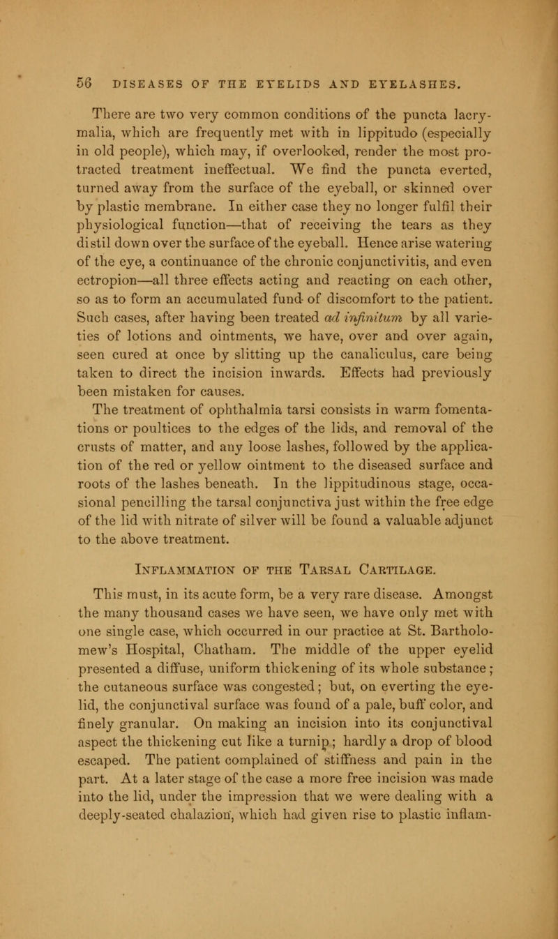 There are two very common conditions of the puncta lacry- malia, which are frequently met with in lippitudo (especially in old people), which may, if overlooked, render the most pro- tracted treatment ineffectual. We find the puncta everted, turned away from the surface of the eyeball, or skinned over by plastic membrane. In either case they no longer fulfil their physiological function—that of receiving the tears as they distil down over the surface of the eyeball. Hence arise watering of the eye, a continuance of the chronic conjunctivitis, and even ectropion—all three effects acting and reacting on each other, so as to form an accumulated fund- of discomfort to the patient. Such cases, after having been treated ad infinitum by all varie- ties of lotions and ointments, we have, over and over again, seen cured at once by slitting up the canaliculus, care being taken to direct the incision inwards. Effects had previously been mistaken for causes. The treatment of ophthalmia tarsi consists in warm fomenta- tions or poultices to the edges of the lids, and removal of the crusts of matter, and any loose lashes, followed by the applica- tion of the red or yellow ointment to the diseased surface and roots of the lashes beneath. In the lippitudinous stage, occa- sional pencilling the tarsal conjunctiva just within the free edge of the lid with nitrate of silver will be found a valuable adjunct to the above treatment. Inflammation of the Tarsal Cartilage. This must, in its acute form, be a very rare disease. Amongst the many thousand cases we have seen, we have only met with one single case, which occurred in our practice at St. Bartholo- mew's Hospital, Chatham. The middle of the upper eyelid presented a diffuse, uniform thickening of its whole substance; the cutaneous surface was congested; but, on everting the eye- lid, the conjunctival surface was found of a pale, buff color, and finely granular. On making an incision into its conjunctival aspect the thickening cut like a turnip; hardly a drop of blood escaped. The patient complained of stiffness and pain in the part. At a later stage of the case a more free incision was made into the lid, under the impression that we were dealing with a deeply-seated chalazion, which had given rise to plastic inflam-
