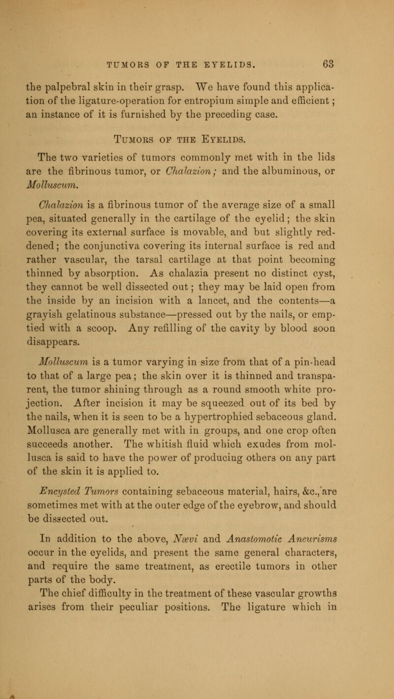 the palpebral skin in their grasp. We have found this applica- tion of the ligature-operation for entropium simple and efficient; an instance of it is furnished by the preceding case. Tumors of the Eyelids. The two varieties of tumors commonly met with in the lids are the fibrinous tumor, or Chalazion; and the albuminous, or Molluscum. Chalazion is a fibrinous tumor of the average size of a small pea, situated generally in the cartilage of the eyelid; the skin covering its external surface is movable, and but slightly red- dened; the conjunctiva covering its internal surface is red and rather vascular, the tarsal cartilage at that point becoming thinned by absorption. As chalazia present no distinct cyst, they cannot be well dissected out; they may be laid open from the inside by an incision with a lancet, and the contents—a grayish gelatinous substance—pressed out by the nails, or emp- tied with a scoop. Any refilling of the cavity by blood soon disappears. Molluscum is a tumor varying in size from that of a pin-head to that of a large pea; the skin over it is thinned and transpa- rent, the tumor shining through as a round smooth white pro- jection. After incision it may be squeezed out of its bed by the nails, when it is seen to be a hypertrophied sebaceous gland. Mollusca are generally met with in groups, and one crop often succeeds another. The whitish fluid which exudes from mol- lusca is said to have the power of producing others on any part of the skin it is applied to. Encysted Tumors containing sebaceous material, hairs, &c.,'are sometimes met with at the outer edge of the eyebrow, and should be dissected out. In addition to the above, Nsevi and Anastomotic Aneurisms occur in the eyelids, and present the same general characters, and require the same treatment, as erectile tumors in other parts of the body. The chief difficulty in the treatment of these vascular growths arises from their peculiar positions. The ligature which in