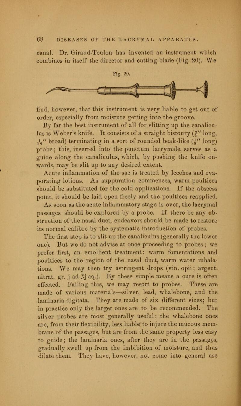 canal. Dr. Giraud-Teulon has invented an instrument which combines in itself the director and cutting-blade (Fig. 20). We Fig. 20. find, however, that this instrument is very liable to get out of order, especially from moisture getting into the groove. By far the best instrument of all for slitting up the canalicu- lus is Weber's knife. It consists of a straight bistoury (f long, jV broad) terminating in a sort of rounded beak-like (\ long) probe; this, inserted into the punctum lacrymale, serves as a guide along the canaliculus, which, by pushing the knife on- wards, may be slit up to any desired extent. Acute inflammation of the sac is treated by leeches and eva- porating lotions. As suppuration commences, warm poultices should be substituted for the cold applications. If the abscess point, it should be laid open freely and the poultices reapplied. As soon as the acute inflammatory stage is over, the lacrymal passages should be explored by a probe. If there be any ob- struction of the nasal duct, endeavors should be made to restore its normal calibre by the systematic introduction of probes. The first step is to slit up the canaliculus (generally the lower one). But we do not advise at once proceeding to probes; we prefer first, an emollient treatment: warm fomentations and poultices to the region of the nasal duct, warm water inhala- tions. We may then try astringent drops (vin. opii; argent, nitrat. gr. j ad 5j aq.). By these simple means a cure is often effected. Failing this, we may resort to probes. These are made of various materials—silver, lead, whalebone, and the laminaria digitata. They are made of six different sizes; but in practice only the larger ones are to be recommended. The silver probes are most generally useful; the whalebone ones are, from their flexibility, less liable to injure the mucous mem- brane of the passages, but are from the same property less easy to guide; the laminaria ones, after they are in the passages, gradually swell up from the imbibition of moisture, and thus dilate them. They have, however, not come into general use